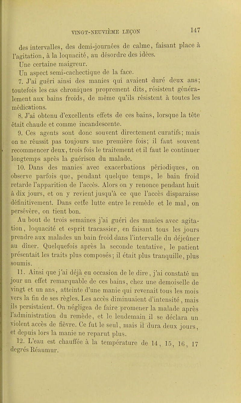 des intervalles, des demi-journées de calme, faisant place à l'agitation, à la loquacité, au désordre des idées. Une certaine maigreur. Un aspect semi-cacliectique de la face. 7. J'ai guéri ainsi des manies qui avaient duré deux ans; toutefois les cas chroniques proprement dits, résistent généra- lement aux bains froids, de même qu'ils résistent à toutes les médications. 8. J'ai obtenu d'excellents effets de ces bains, lorsque la tête était chaude et comme incandescente. 9. Ces agents sont donc souvent directement curatifs; mais on ne réussit pas toujours une première fois; il faut souvent recommencer deux, trois fois le traitement et il faut le continuer longtemps après la guérison du malade. 10. Dans des manies avec exacerbations périodiques, on observe parfois que, pendant quelque temps, le bain froid retarde l'apparition de l'accès. Alors on y renonce pendant huit à dix jours, et on y revient jusqu'à ce que l'accès disparaisse définitivement. Dans cette lutte entre le remède et le mal, on persévère, on tient bon. Au bout de trois semaines j'ai guéri des manies avec agita- tion , loquacité et esprit tracassier} en faisant tous les jours prendre aux malades un bain froid dans l'intervalle du déjeuner au dîner. Quelquefois après la seconde tentative, le patient présentait les traits plus composés ; il était plus tranquille, plus soumis. 11. Ainsi que j'ai déjà eu occasion de le dire, j'ai constaté un jour un effet remarquable de ces bains, chez une demoiselle de vingt et un ans, atteinte d'une manie qui revenait tous les mois vers la fin de ses règles. Les accès diminuaient d'intensité, mais ils persistaient. On négligea de faire promener la malade après l'administration du remède, et le lendemain il se déclara un violent accès de fièvre. Ce fut le seul, mais il dura deux jours et depuis lors la manie ne reparut plus. 12. L'eau est chauffée à la température de 14, 15, 16 17 degrés Réaumur.
