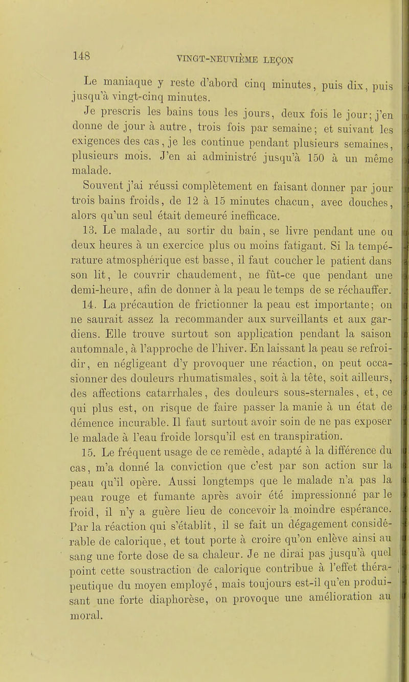 Le maniaque y reste d'abord cinq minutes, puis dix, puis jusqu'à vingt-cinq minutes. Je prescris les bains tous les jours, deux fois le jour; j'en donne de jour à autre, trois fois par semaine ; et suivant les exigences des cas, je les continue pendant plusieurs semaines, plusieurs mois. J'en ai administré jusqu'à 150 à un même malade. Souvent j'ai réussi complètement en faisant donner par jour trois bains froids, de 12 à 15 minutes chacun, avec douches, alors qu'un seul était demeuré inefficace. 13. Le malade, au sortir du bain, se livre pendant une ou deux heures à un exercice plus ou moins fatigant. Si la tempé- rature atmosphérique est basse, il faut coucher le patient dans son lit, le couvrir chaudement, ne fût-ce que pendant une demi-heure, afin de donner à la peau le temps de se réchauffer. 14. La précaution de frictionner la peau est importante; on ne saurait assez la recommander aux surveillants et aux gar- diens. Elle trouve surtout son application pendant la saison automnale, à l'approche de l'hiver. En laissant la peau se refroi- dir, en négligeant d'y provoquer une réaction, on peut occa- sionner des douleurs rhumatismales, soit à la tête, soit ailleurs, des affections catarrhales, des douleurs sous-sternales, et, ce qui plus est, on risque de faire passer la manie à un état de clémence incurable. Il faut surtout avoir soin de ne pas exposer le malade à l'eau froide lorsqu'il est en transpiration. 15. Le fréquent usage de ce remède, adapté à la différence du cas, m'a donné la conviction que c'est par son action sur la peau qu'il opère. Aussi longtemps que le malade n'a pas la peau rouge et fumante après avoir été impressionné parle froid, il n'y a guère lieu de concevoir la moindre espérance. Par la réaction qui s'établit, il se fait un dégagement considé- rable de calorique, et tout porte à croire qu'on enlève ainsi au sang une forte dose de sa chaleur. Je ne dirai pas jusqu'à quel point cette soustraction de calorique contribue à l'effet théra- peutique du moyen employé, mais toujours est-il qu'en produi- sant une forte diaphorèse, on provoque une amélioration au moral.