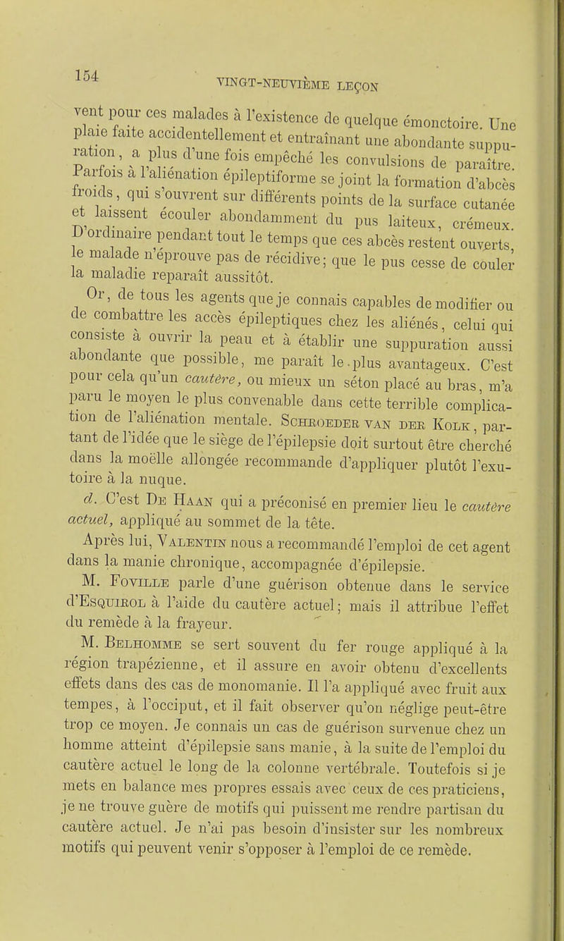vent pour ces malades à l'existence de quelque émonctoire. Une plaie faite accidentellement et entraînant une abondante suppu- Paifoi, a 1 aliénation epileptiforme.se joint la formation d'abcès froids, qui s ouvrent sur différents points de la surface cutanée et laissent écouler abondamment du pus laiteux, crémeux D ordinaire pendant tout le temps que ces abcès restent ouverts' e malade néprouve pas de récidive; que le pus cesse de couler la maladie reparaît aussitôt. Or, de tous les agents que je connais capables de modifier ou de combattre les accès épileptiques chez les aliénés, celui qui consiste à ouvrir la peau et à établir une suppuration aussi abondante que possible, me paraît le.plus avantageux C'est pour cela qu'un cautère, ou mieux un séton placé au bras m'a paru le moyen le plus convenable dans cette terrible complica- tion de l'aliénation mentale. Schboedee van dee Kolk, par- tant de l'idée que le siège de l'épilepsie doit surtout être cherché dans la moëlle allongée recommande d'appliquer plutôt l'exu- toire à la nuque. cl. C'est De Haan qui a préconisé en premier lieu le cautère actuel, appliqué au sommet de la tête. Après lui, Valentin nous a recommandé l'emploi de cet agent dans la manie chronique, accompagnée d'épilepsie. M. FoviLLE parle d'une guérison obtenue dans le service d'EsQUiEOL à l'aide du cautère actuel ; mais il attribue l'effet du remède à la frayeur. M. Belhomme se sert souvent du fer rouge appliqué à la région trapézienne, et il assure en avoir obtenu d'excellents effets dans des cas de monomanie. Il l'a appliqué avec fruit aux tempes, à l'occiput, et il fait observer qu'on néglige peut-être trop ce moyen. Je connais un cas de guérison survenue chez un homme atteint d'épilepsie sans manie, à la suite de l'emploi du cautère actuel le long de la colonne vertébrale. Toutefois si je mets en balance mes propres essais avec ceux de ces praticiens, je ne trouve guère de motifs qui puissent me rendre partisan du cautère actuel. Je n'ai pas besoin d'insister sur les nombreux motifs qui peuvent venir s'opposer à l'emploi de ce remède.
