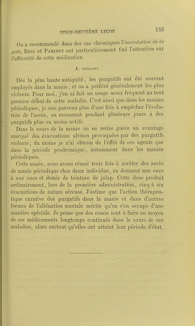 On a recommandé dans des cas chroniques Yinoculation de la gale. RmL et Paeiset ont particulièrement fixé l'attention sur l'efficacité de cette médication. E. PURGATIFS Dès la plus haute antiquité, les purgatifs ont été souvent employés dans la manie, et on a préféré généralement les plus violents. Pour moi, j'en ai fait un usage assez fréquent au tout premier début de cette maladie. C'est ainsi que dans les manies périodiques, je suis parvenu plus d'une fois à empêcher l'évolu- tion de l'accès, en recourant pendant plusieurs jours à des purgatifs plus ou moins actifs. Dans le cours de la manie on ne retire guère un avantage marqué des évacuations alvines provoquées par des purgatifs violents; du moins je n'ai obtenu de l'effet de ces agents que dans la période prodromique, notamment dans les manies périodiques. Cette année, nous avons réussi trois fois à arrêter des accès de manie périodique chez deux individus, en donnant une once à une once et demie de teinture de jalap. Cette dose produit ordinairement, lors de la première administration, cinq à six évacuations de nature séreuse. J'estime que l'action thérapeu- tique curative des purgatifs dans la manie et dans d'autres formes de l'aliénation mentale mérite qu'on s'en occupe d'une manière spéciale. Je pense que des essais sont à faire au moyen de ces médicaments longtemps continués dans le cours de ces maladies, alors surtout qu'elles ont atteint leur période d'état.