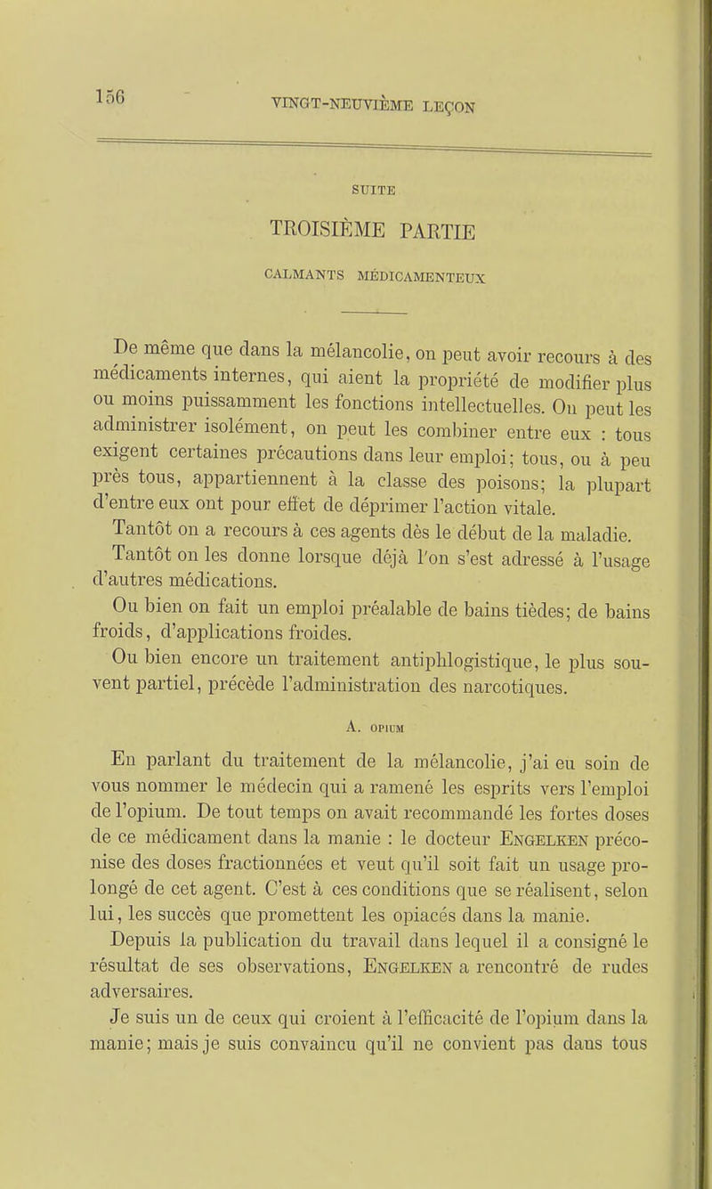 SUITE TROISIÈME PARTIE CALMANTS MÉDICAMENTEUX De même que clans la mélancolie, on peut avoir recours à des médicaments internes, qui aient la propriété de modifier plus ou moins puissamment les fonctions intellectuelles. On peut les administrer isolément, on peut les combiner entre eux : tous exigent certaines précautions dans leur emploi; tous, ou à peu près tous, appartiennent à la classe des poisons; la plupart d'entre eux ont pour effet de déprimer l'action vitale. Tantôt on a recours à ces agents dès le début de la maladie. Tantôt on les donne lorsque déjà l'on s'est adressé à l'usage d'autres médications. Ou bien on fait un emploi préalable de bains tiècles; de bains froids, d'applications froides. Ou bien encore un traitement antiphlogistique, le plus sou- vent partiel, précède l'administration des narcotiques. A. OPIUM En parlant du traitement de la mélancolie, j'ai eu soin de vous nommer le médecin qui a ramené les esprits vers l'emploi del 'opium. De tout temps on avait recommandé les fortes doses de ce médicament clans la manie : le docteur Engelken préco- nise des doses fractionnées et veut qu'il soit fait un usage pro- longé de cet agent. C'est à ces conditions que se réalisent, selon lui, les succès que promettent les opiacés clans la manie. Depuis la publication du travail dans lequel il a consigné le résultat de ses observations, Engelken a rencontré de rudes adversaires. Je suis un de ceux qui croient à l'efficacité de l'opium clans la manie; mais je suis convaincu qu'il ne convient pas dans tous