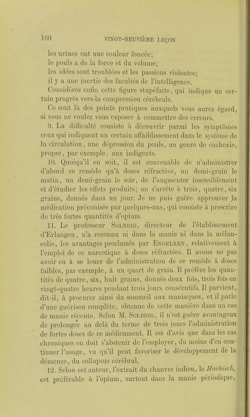 les urines ont une couleur foncée; le pouls a de la force et clu volume; les idées sont troublées et les passions violentes; il y a une inertie des facultés de l'intelligence. Considérez enfin cette figure stupéfaite, qui indique un cer- tain progrès vers-la compression cérébrale. Ce sont là des points pratiques auxquels vous aurez égard, si vous ne voulez vous exposer à commettre des erreurs. 9. La difficulté consiste à découvrir parmi les symptômes ceux qui indiquent un certain affaiblissement dans le système de la circulation, une dépression du pouls, un genre de cachexie, propre, par exemple, aux indigents. 10. Quoiqu'il en soit, il est convenable de n'administrer d'abord ce remède qu'à doses réfractées, un demi-grain le matin, un demi-grain le soir, de l'augmenter insensiblement et d'étudier les effets produits; on s'arrête à trois, quatre, six grains, donnés dans un jour. Je ne puis guère approuver la médication préconisée par quelques-uns, qui consiste à prescrire de très fortes quantités d'opium. 11. Le professeur Solbrig, directeur de l'établissement d'Erlangen, n'a reconnu ni clans la manie ni dans la mélan- colie, les avantages proclamés par Engelken, relativement à l'emploi de ce narcotique à doses réfractées. Il avoue ne pas avoir eu à se louer de l'administration de ce remède à doses faibles, par exemple, à un quart de grain. Il préfère les quan- tités de quatre, six, huit grains, donnés deux fois, trois fois en vingt-quatre heures pendant trois jours consécutifs. Il parvient, dit-il, à procurer ainsi du sommeil aux maniaques, et il parle d'une guérison complète, obtenue de cette manière clans un cas de manie récente. Selon M. Solbrig, il n'est guère avantageux de prolonger au delà du terme de trois jours l'administration de fortes doses de ce médicament. Il est d'avis que clans les cas chroniques on doit s'abstenir de l'employer, du moins d'en con- tinuer l'usage, vu qu'il peut favoriser le développement de la 1 clémence, du collapsus cérébral. 12. Selon cet auteur, l'extrait du chanvre indien, le Hachisch, ■ est préférable à l'opium, surtout dans la manie périodique,