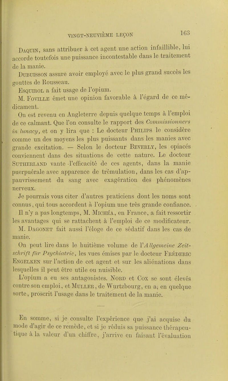 Daquin, sans attribuer à cet agent une action infaillible, lui accorde toutefois une puissance incontestable clans le traitement de la manie. Dubuisson assure avoir employé avec le plus grand succès les eouttcs de Rousseau. Esquikol a fait usage de l'opium. M. Foville émet une opinion favorable à l'égard de ce mé- dicament. On est revenu en Angleterre depuis quelque temps à l'emploi de ce calmant. Que l'on consulte le rapport des Commissionners in lunacy, et on y lira que : Le docteur Philips le considère comme un des moyens les plus puissants dans les manies avec grande excitation. — Selon le docteur Beveely, les opiacés conviennent dans des situations de cette nature. Le docteur Sutherland vante -l'efficacité cle ces agents, dans la manie puerpuérale avec apparence de trémulation, dans les cas d'ap- pauvrissement du sang avec exagération des phénomènes nerveux. Je pourrais vous citer d'autres praticiens dont les noms sont connus, qui tous accordent à l'opium une très grande confiance. Il n'y a pas longtemps, M. Michéa, en France, a fait ressortir les avantages qui se rattachent à l'emploi de ce modificateur. M. Dagonet fait aussi l'éloge de ce sédatif dans les cas de manie. On peut lire dans le huitième volume de VA llgemeine Zeit- schrift fur Psychiatrie, les vues émises par le docteur Frédéric Engelken sur l'action de cet agent et sur les aliénations dans lesquelles il peut être utile ou nuisible. L'opium a eu ses antagonistes. Nord et Cox se sont élevés contre son emploi, et Muller , de Wurtzbourg, en a, en quelque sorte, proscrit l'usage dans le traitement de la manie. En somme, si je consulte l'expérience que j'ai acquise du mode d'agir de ce remède, et si je réduis sa puissance thérapeu- tique à la valeur d'un chiffre, j'arrive en faisant l'évaluation