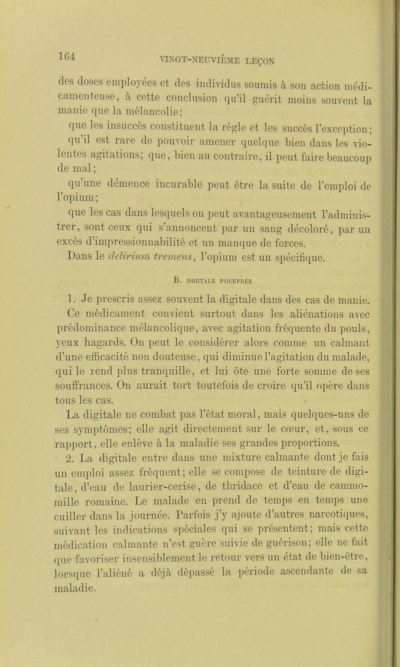 1G4 dos doses employées et des individus soumis à son action médi- camenteuse, à cette conclusion qu'il guérit moins souvent la manie que la mélancolie; que les insuccès constituent la règle et les succès l'exception ; qu'il est rare de pouvoir amener quelque bien dans les vio- lentes agitations; que, bien au contraire, il peut faire beaucoup de mal ; qu'une démence incurable peut être la suite de l'emploi de l'opium; que les cas dans lesquels on peut avantageusement l'adminis- trer, sont ceux qui s'annoncent par un sang décoloré, par un excès d'impressionnabilité et un manque de forces. Dans le delirium tremens, l'opium est un spécifique. B. DIGITALE POURPRÉE 1. Je prescris assez souvent la digitale clans des cas de manie. Ce médicament convient surtout dans les aliénations avec prédominance mélancolique, avec agitation fréquente du pouls, yeux hagards. On peut le considérer alors comme un calmant d'une efficacité non douteuse, qui diminue l'agitation du malade, qui le rend plus tranquille, et lui Ôte une forte somme de ses souffrances. On aurait tort toutefois de croire qu'il opère dans tous les cas. La digitale ne combat pas l'état moral, mais quelques-uns de ses symptômes; elle agit directement sur le cœur, et, sous ce rapport, elle enlève à la maladie ses grandes proportions. 2. La digitale entre dans une mixture calmante dont je fais un emploi assez fréquent ; elle se compose de teinture de digi- tale, d'eau de laurier-cerise, de thridace et d'eau de cammo- mille romaine. Le malade en prend de temps en temps une cuiller dans la journée. Parfois j'y ajoute d'autres narcotiques, suivant les indications spéciales qui se présentent; mais cette médication calmante n'est guère suivie de guérison; elle ne fait que favoriser insensiblement le retour vers un état de bien-être, lorsque l'aliéné a déjà dépassé la période ascendante de sa maladie.