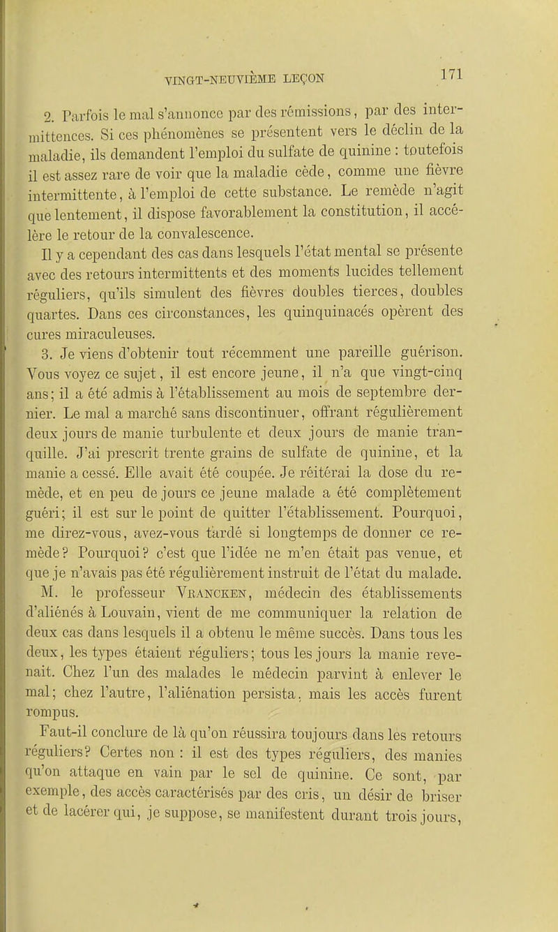 2. Parfois le mal s'annonce par des rémissions, par des inter- mittences. Si ces phénomènes se présentent vers le déclin de la maladie, ils demandent l'emploi du sulfate de quinine : toutefois il est assez rare de voir que la maladie cède, comme une fièvre intermittente, à l'emploi de cette substance. Le remède n'agit que lentement, il dispose favorablement la constitution, il accé- lère le retour de la convalescence. Il y a cependant des cas dans lesquels l'état mental se présente avec des retours intermittents et des moments lucides tellement réguliers, qu'ils simulent des fièvres doubles tierces, doubles quartes. Dans ces circonstances, les quinquinacés opèrent des cures miraculeuses. 3. Je viens d'obtenir tout récemment une pareille guérison. Vous voyez ce sujet, il est encore jeune, il n'a que vingt-cinq ans ; il a été admis à l'établissement au mois de septembre der- nier. Le mal a marché sans discontinuer, offrant régulièrement deux jours de manie turbulente et deux jours de manie tran- quille. J'ai prescrit trente grains de sulfate de quinine, et la manie a cessé. Elle avait été coupée. Je réitérai la dose du re- mède, et en peu de jours ce jeune malade a été complètement guéri ; il est sur le point de quitter l'établissement. Pourquoi, me direz-vous, avez-vous tardé si longtemps de donner ce re- mède? Pourquoi? c'est que l'idée ne m'en était pas venue, et que je n'avais pas été régulièrement instruit de l'état du malade. M. le professeur Vrancken, médecin des établissements d'aliénés à Louvain, vient de me communiquer la relation de deux cas dans lesquels il a obtenu le même succès. Dans tous les deux, les types étaient réguliers; tous les jours la manie reve- nait. Chez l'un des malades le médecin parvint à enlever le mal; chez l'autre, l'aliénation persista, mais les accès furent rompus. Faut-il conclure de là qu'on réussira toujours dans les retours réguliers? Certes non : il est des types réguliers, des manies qu'on attaque en vain par le sel de quinine. Ce sont, par exemple, des accès caractérisés par des cris, un désir de briser et de lacérer qui, je suppose, se manifestent durant trois jours,
