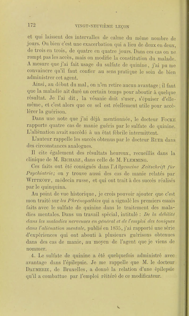 et qui laissent des intervalles de calme du même nombre de jours. Ou bien c'est une exacerbation qui a lieu de deux eu deux, de trois en trois, de quatre en quatre jours. Dans ces cas on ne rompt pas les accès, mais on modifie la constitution du malade. A mesure que j'ai fait usage du sulfate de quinine, j'ai pu me convaincre qu'il faut confier au sens pratique le soin de bien administrer cet agent. Ainsi, au début du mal, on n'en retire aucun avantage ; il faut que la maladie ait duré un certain temps pour aboutir à quelque résultat. Je l'ai dit, la vésanie doit s'user, s'épuiser d'elle- même, et c'est alors que ce sel est réellement utile pour accé- lérer la guérison. Dans une note que j'ai déjà mentionnée, le docteur Focke rapporte quatre cas de manie guéris par le sulfate de quinine. L'aliénation avait succédé à un état fébrile intermittent. L'auteur rappelle les succès obtenus par le docteur Ruer dans des circonstances analogues. Il cite également des résultats beureux, recueillis dans la clinique de M. Richarz , dans celle de M. Flemming. Ces faits ont été consignés dans VA llgemeine Zeitschrift fur Psychiatrie ; on y trouve aussi des cas de manie relatés par Wittkoff, médecin russe, et qui ont trait à des succès réalisés par le quinquina. Au point de vue bistorique, je crois pouvoir ajouter que c'est mon traité sur les Phrénopathies qui a signalé les premiers essais faits avec le sulfate de quinine dans le traitement des mala- dies mentales. Dans un travail spécial, intitulé : De la débilité dans les maladies nerveuses en général et de Vemploi des toniques dans Valiénation mentale, publié en 1835, j'ai rapporté une série d'expériences qui ont abouti à plusieurs guérisons obtenues dans des cas de manie, au moyen de l'agent que je viens de nommer. 4. Le sulfate de quinine a été quelquefois administré avec avantage dans l'épilepsie. Je me rappelle que M. le docteur Daumeeie, de Bruxelles, a donné la relation d'une épilepsie qu'il a combattue par l'emploi réitéré de ce modificateur.