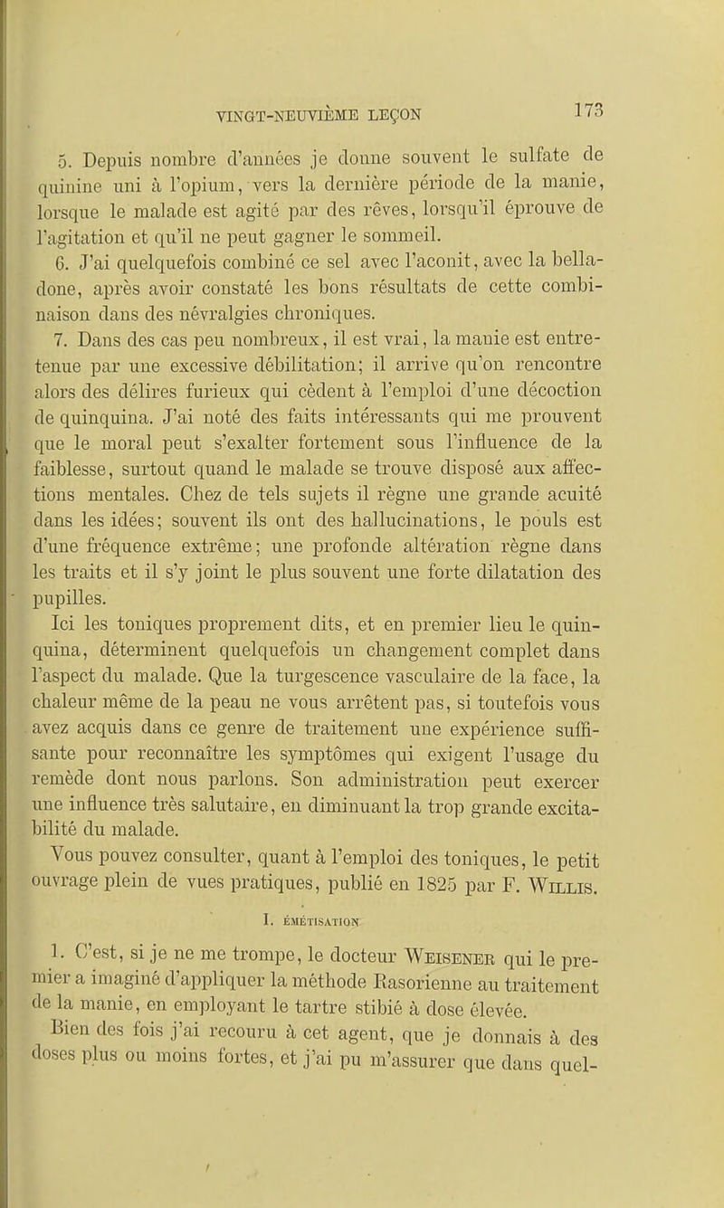 5. Depuis nombre d'années je donne souvent le sulfate de quinine uni à l'opium, vers la dernière période de la manie, lorsque le malade est agité par des rêves, lorsqu'il éprouve de l'agitation et qu'il ne peut gagner le sommeil. 6. J'ai quelquefois combiné ce sel avec l'aconit, avec la bella- done, après avoir constaté les bons résultats de cette combi- naison dans des névralgies chroniques. 7. Dans des cas peu nombreux, il est vrai, la manie est entre- tenue par une excessive débilitation ; il arrive qu'on rencontre alors des délires furieux qui cèdent à l'emploi d'une décoction de quinquina. J'ai noté des faits intéressants qui me prouvent que le moral peut s'exalter fortement sous l'influence de la faiblesse, surtout quand le malade se trouve disposé aux affec- tions mentales. Chez de tels sujets il règne une grande acuité clans les idées; souvent ils ont des hallucinations, le pouls est d'une fréquence extrême; une profonde altération règne dans les traits et il s'y joint le plus souvent une forte dilatation des pupilles. Ici les toniques proprement dits, et en premier lieu le quin- quina, déterminent quelquefois un changement complet dans l'aspect du malade. Que la turgescence vasculaire de la face, la chaleur même de la peau ne vous arrêtent pas, si toutefois vous avez acquis dans ce genre de traitement une expérience suffi- sante pour reconnaître les symptômes qui exigent l'usage du remède dont nous parlons. Son administration peut exercer une influence très salutaire, en diminuant la trop grande excita- bilité du malade. Vous pouvez consulter, quant à l'emploi des toniques, le petit ouvrage plein de vues pratiques, publié en 1825 par F. Willis. I. ÉMÉTISATION 1. C'est, si je ne me trompe, le docteur Weiseneb qui le pre- mier a imaginé d'appliquer la méthode Rasorienne au traitement de la manie, en employant le tartre stibié à dose élevée. Bien des fois j'ai recouru à cet agent, que je donnais à des doses plus ou moins fortes, et j'ai pu m'assurer que dans quel-