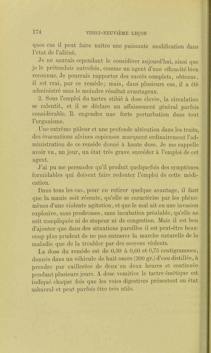 ques cas il peut faire naître une puissante modification dans l'état de l'aliéné. Je ne saurais cependant le considérer aujourd'hui, ainsi que je le prétendais autrefois, comme un agent d'une efficacité bien reconnue. Je pourrais rapporter des succès complets, obtenus, il est vrai, par ce remède; mais, dans plusieurs cas, il a été administré sans le moindre résultat avantageux. 2. Sous l'emploi du tartre stibié à dose élevée, la circulation se ralentit, et il se déclare un affaissement général parfois considérable. Il engendre une forte perturbation dans tout l'organisme. Une extrême pâleur et une profonde altération dans les traits, des évacuations alvines copieuses marquent ordinairement l'ad- ministration de ce remède donné à haute dose. Je me rappelle avoir vu, un jour, un état très grave succéder à l'emploi de cet agent. J'ai pu me persuader qu'il produit quelquefois des symptômes formidables qui doivent faire redouter l'emploi de cette médi- cation. Dans tous les cas, pour en retirer quelque avantage, il faut que la manie soit récente, qu'elle se caractérise par les phéno- mènes d'une violente agitation, et que le mal ait eu une invasion explosive, sans prodromes, sans incubation préalable, qu'elle ne soit compliquée ni de stupeur ni de congestion. Mais il est bon d'ajouter que clans des situations pareilles il est peut-être beau- coup plus prudent de ne pas entraver la marche naturelle de la maladie que de la troubler par des moyens violents. La dose du remède est de 0,30 à 0,60 et 0,75 centigrammes, donnés dans un véhicule de huit onces (200 gr.) d'eau distillée, à prendre par cuillerées de deux en deux heures et continuée pendant plusieurs jours. A dose vomitive le tartre émétique est indiqué chaque fois que les voies digestives présentent un état saburral et peut parfois être très utile.