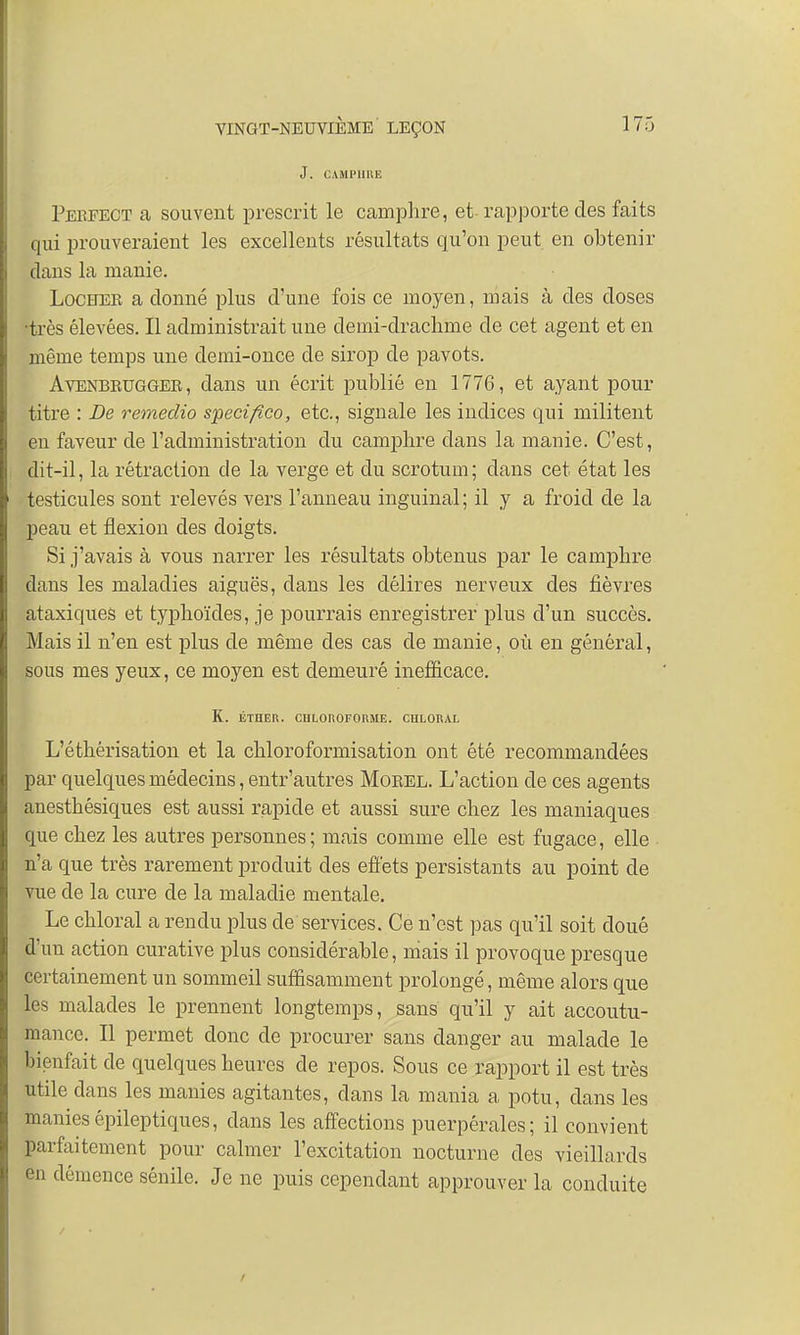 J. CAMPHRE Pebfect a souvent prescrit le camphre, et-rapporte des faits qui prouveraient les excellents résultats qu'on peut en obtenir clans la manie. Locheb a donné plus d'une fois ce moyen, mais à des doses •très élevées. Il administrait une demi-drachme de cet agent et en même temps une demi-once de sirop de pavots. Avenbbuggee, dans un écrit publié en 1776, et ayant pour titre : De remeclio specifico, etc., signale les indices qui militent en faveur de l'administration du camphre clans la manie. C'est, dit-il, la rétraction de la verge et du scrotum; dans cet état les testicules sont relevés vers l'anneau inguinal ; il y a froid de la peau et flexion des doigts. Si j'avais à vous narrer les résultats obtenus par le camphre dans les maladies aiguës, clans les délires nerveux des fièvres ataxiques et typhoïdes, je pourrais enregistrer plus d'un succès. Mais il n'en est plus de même des cas de manie, où en général, sous mes yeux, ce moyen est demeuré inefficace. K. ÉTHER. CHLOROFORME. CHLORAL L'éthérisation et la chloroformisation ont été recommandées par quelques médecins, entr'autres Moeel. L'action de ces agents anesthésiques est aussi rapide et aussi sure chez les maniaques que chez les autres personnes; mais comme elle est fugace, elle n'a que très rarement produit des effets persistants au point de vue de la cure de la maladie mentale. Le chloral a rendu plus de services. Ce n'est pas qu'il soit doué d'un action curative plus considérable, mais il provoque presque certainement un sommeil suffisamment prolongé, même alors que les malades le prennent longtemps, sans qu'il y ait accoutu- mance. Il permet donc de procurer sans danger au malade le bienfait de quelques heures de repos. Sous ce rapport il est très Utile dans les manies agitantes, dans la mania a potu, dans les maniesépileptiques, clans les affections puerpérales; il convient parfaitement pour calmer l'excitation nocturne des vieillards en démence sénile. Je ne puis cependant approuver la conduite