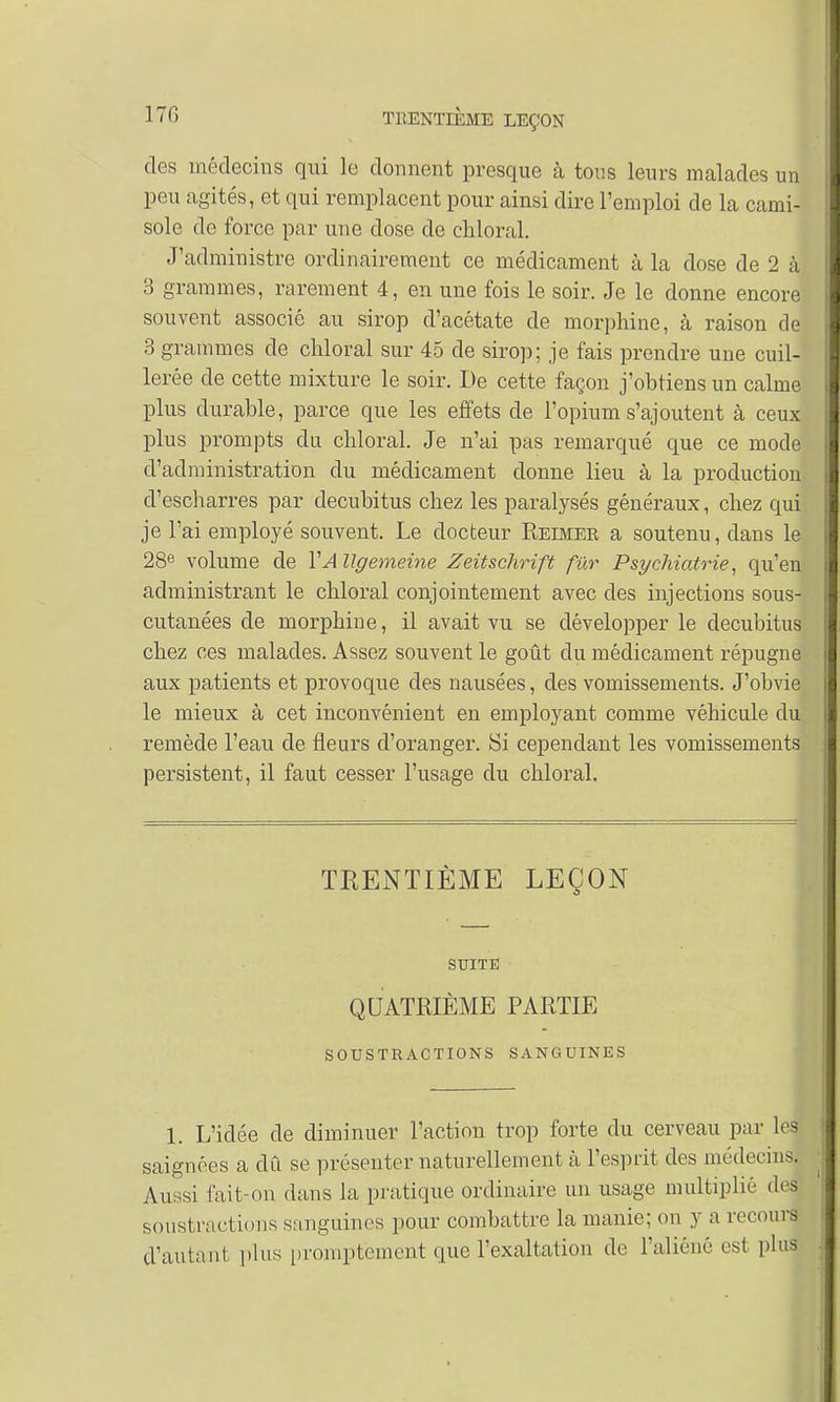 des médecins qui le donnent presque à tous leurs malades un peu agités, et qui remplacent pour ainsi dire l'emploi de la cami- sole de force par une close de chloral. J'administre ordinairement ce médicament à la dose de 2 à 3 grammes, rarement 4, en une fois le soir. Je le donne encore souvent associé au sirop d'acétate de morphine, à raison de 3 grammes de chloral sur 45 de sirop; je fais prendre une cuil- lerée de cette mixture le soir. De cette façon j'obtiens un calme plus durable, parce que les effets de l'opium s'ajoutent à ceux plus prompts du chloral. Je n'ai pas remarqué que ce mode d'administration du médicament donne lieu à la production d'escharres par decubitus chez les paralysés généraux, chez qui je l'ai employé souvent. Le docteur Rebier a soutenu, dans le 28e volume de VA llgemeine Zeitschrift fur Psychiatrie, qu'en administrant le chloral conjointement avec des injections sous- cutanées de morphine, il avait vu se développer le decubitus chez ces malades. Assez souvent le goût du médicament répugne aux patients et provoque des nausées, des vomissements. J'obvie le mieux à cet inconvénient en employant comme véhicule du remède l'eau de fleurs d'oranger. Si cependant les vomissements persistent, il faut cesser l'usage du chloral. TRENTIÈME LEÇON SUITE QUATRIÈME PARTIE SOUSTRACTIONS SANGUINES 1. L'idée de diminuer l'action trop forte du cerveau par leS saignées a dû se présenter naturellement à l'esprit des médecins. Aussi fait-on dans la pratique ordinaire un usage multiplié dej soustractions sanguines pour combattre la manie; on y a recours d'autant plus prompt'ement que l'exaltation de l'aliéné est plus'