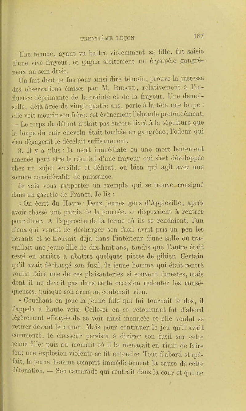 Une femme, ayant vu battre violemment sa fille, fut saisie d'une vive frayeur, et gagna sibitement un érysipèle gangré-- lieux au sein droit. Un fait dont je fus pour ainsi dire témoin, prouve la justesse des observations émises par M. Eidaiîd, relativement à l'in- fluence déprimante de la crainte et de la frayeur. Une demoi- selle, déjà âgée de vingt-quatre ans, porte à la tête une loupe : elle voit mourir son frère; cet événement l'ébranlé profondément. — Le corps du défunt n'était pas encore livré à la sépulture que la loupe du cuir cbevelu était tombée en gangrène; l'odeur qui s'en dégageait le décélait suffisamment. 3. Il y a plus : la mort immédiate ou une mort lentement amenée peut être le résultat d'une frayeur qui s'est développée chez un sujet sensible et délicat, ou bien qui agit avec une somme considérable de puissance. Je vais vous rapporter un exemple qui se trouve consigné dans un gazette de France. Je lis : « On écrit du Havre : Deux jeunes gens d'Appleville, après avoir cbassé une partie de la journée, se disposaient à rentrer pour dîner. A l'approche de la ferme où ils se rendaient, l'un d'eux qui venait de décharger son fusil avait pris un peu les devants et se trouvait déjà dans l'intérieur d'une salle où tra- vaillait une jeune fille de dix-huit ans, tandis que l'autre était resté en arrière à abattre quelques pièces de gibier. Certain qu'il avait déchargé son fusil, le jeune homme qui était rentré voulut faire une de ces plaisanteries si souvent funestes, mais dont il ne devait pas dans cette occasion redouter les consé- quences, puisque son arme ne contenait rien. » Couchant en joue la jeune fille qui lui tournait le dos, il l'appela à haute voix. Celle-ci en se retournant fut d'abord légèrement effrayée de se voir ainsi menacée et elle voulut se retirer devant le canon. Mais pour continuer le jeu qu'il avait commencé, le chasseur persista à diriger son fusil sur cette jeune fille; puis au moment où il la menaçait en riant de faire feu; une explosion violente se fit entendre. Tout d'abord stupé- fait, le jeune homme comprit immédiatement la cause de cette détonation. — Son camarade qui rentrait dans la cour et qui ne