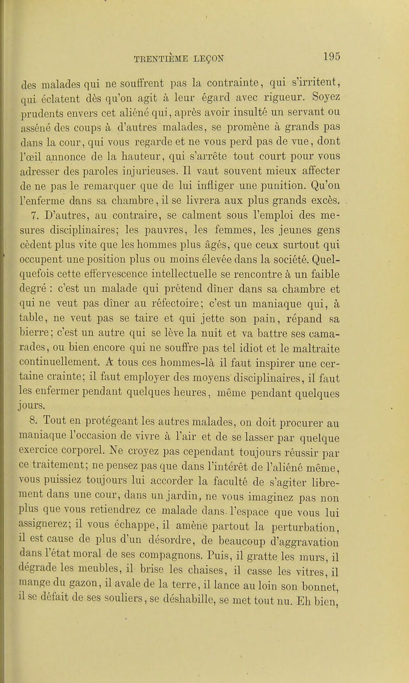 des malades qui ne souffrent pas la contrainte, qui s'irritent, qui éclatent dès qu'on agit à leur égard avec rigueur. Soyez prudents envers cet aliéné qui, après avoir insulté un servant ou asséné dos coups à d'autres malades, se promène à grands pas dans la cour, qui vous regarde et ne vous perd pas de vue, dont l'œil annonce de la hauteur, qui s'arrête tout court pour vous adresser des paroles injurieuses. Il vaut souvent mieux affecter de ne pas le remarquer que de lui infliger une punition. Qu'on l'enferme dans sa chambre, il se livrera aux plus grands excès. 7. D'autres, au contraire, se calment sous l'emploi des me- sures disciplinaires; les pauvres, les femmes, les jeunes gens cèdent plus vite que les hommes plus âgés, que ceux surtout qui occupent une position plus ou moins élevée dans la société. Quel- quefois cette effervescence intellectuelle se rencontre à un faible degré : c'est un malade qui prétend dîner dans sa chambre et qui ne veut pas dîner au réfectoire; c'est un maniaque qui, à table, ne veut pas se taire et qui jette son pain, répand sa bierre ; c'est un autre qui se lève la nuit et va battre ses cama- rades , ou bien encore qui ne souffre pas tel idiot et le maltraite continuellement. A tous ces hommes-là il faut inspirer une cer- taine crainte; il faut employer des moyens disciplinaires, il faut les enfermer pendant quelques heures, même pendant quelques jours. 8. Tout en protégeant les autres malades, on doit procurer au maniaque l'occasion de vivre à l'air et de se lasser par quelque exercice corporel. Ne croyez pas cependant toujours réussir par ce traitement; ne pensez pas que dans l'intérêt de l'aliéné même, vous puissiez toujours lui accorder la faculté de s'agiter libre- ment dans une cour, dans un jardin, ne vous imaginez pas non plus que vous retiendrez ce malade dans, l'espace que vous lui assignerez; il vous échappe, il amène partout la perturbation, il est cause de plus d'un désordre, de beaucoup d'aggravation dans l'état moral de ses compagnons. Puis, il gratte les murs, il dégrade les meubles, il brise les chaises, il casse les vitres, il mange du gazon, il avale de la terre, il lance au loin son bonnet, il se défait de ses souliers, se déshabille, se met tout nu. Eh bien'