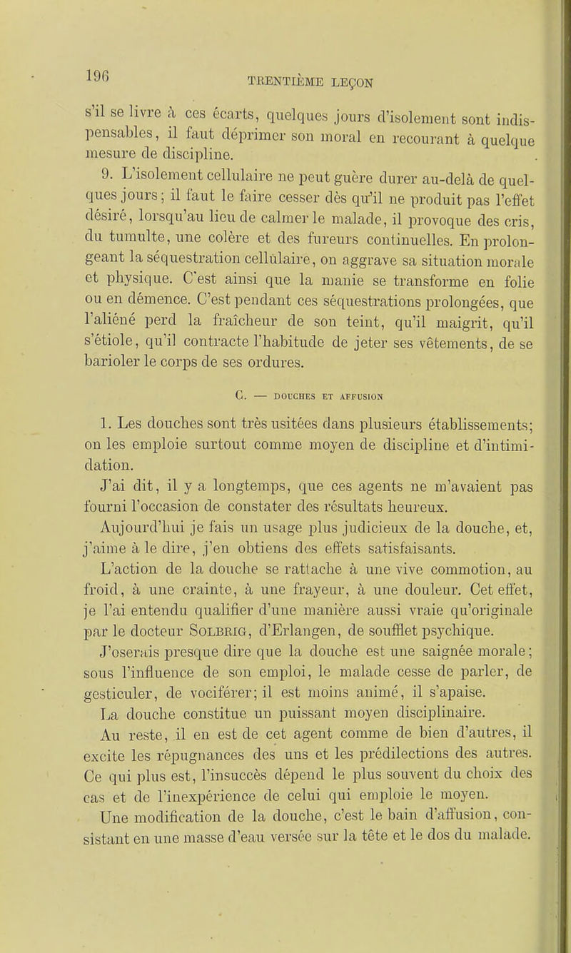 19G s'il se livre à ces écarts, quelques jours d'isolement sont indis- pensables , il faut déprimer son moral en recourant à quelque mesure de discipline. 9. L'isolement cellulaire ne peut guère durer au-delà de quel- ques jours ; il faut le faire cesser dès qu'il ne produit pas l'effet désiré, lorsqu'au lieu de calmer le malade, il provoque des cris, du tumulte, une colère et des fureurs continuelles. En prolon- geant la séquestration cellulaire, on aggrave sa situation monde et physique. C'est ainsi que la manie se transforme en folie ou en démence. C'est pendant ces séquestrations prolongées, que l'aliéné perd la fraîcheur de son teint, qu'il maigrit, qu'il s'étiole, qu'il contracte l'habitude de jeter ses vêtements, de se barioler le corps de ses ordures. G. DOUCHES ET AFFUSION 1. Les douches sont très usitées dans plusieurs établissements; on les emploie surtout comme moyen de discipline et d'intimi- dation. J'ai dit, il y a longtemps, que ces agents ne m'avaient pas fourni l'occasion de constater des résultats heureux. Aujourd'hui je fais un usage plus judicieux de la douche, et, j'aime aie dire, j'en obtiens des effets satisfaisants. L'action de la douche se rattache à une vive commotion, au froid, à une crainte, à une frayeur, à une douleur. Cet effet, je l'ai entendu qualifier d'une manière aussi vraie qu'originale par le docteur Solbrig, d'Erlangen, de soufflet psychique. J'oserais presque dire que la douche est une saignée morale ; sous l'influence de son emploi, le malade cesse de parler, de gesticuler, de vociférer; il est moins animé, il s'apaise. La douche constitue un puissant moyen disciplinaire. Au reste, il en est de cet agent comme de bien d'autres, il excite les répugnances des uns et les prédilections des autres. Ce qui plus est, l'insuccès dépend le plus souvent du choix des cas et de l'inexpérience de celui qui emploie le moyen. Une modification de la douche, c'est le bain d'affusion, con- sistant en une masse d'eau versée sur la tête et le dos du malade.