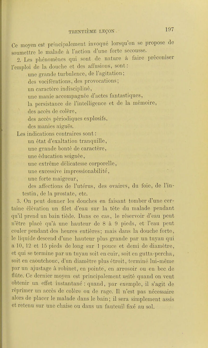 Ce moyen est principalement invoqué lorsqu'on se propose de soumettre le malade à Faction d'une forte secousse. 2. Les phénomènes qui sont de nature à faire préconiser l'emploi de la douche et des affusions, sont: une grande turbulence, de l'agitation; des vociférations, des provocations; un caractère indiscipliné, une manie accompagnée d'actes fantastiques, la persistance de l'intelligence et cle la mémoire, des accès de colère, des accès périodiques explosifs, des manies aiguës. Les indications contraires sont : un état d'exaltation tranquille, une grande bonté de caractère, une éducation soignée, une extrême délicatesse corporelle, une excessive impressionabilité, une forte maigreur, des affections de l'utérus, des ovaires, du foie, de l'in- testin, de la prostate, etc. 3. On peut donner les douches en faisant tomber d'une cer- taine élévation un filet d'eau sur la tête du malade pendant qu'il prend un bain tiède. Dans ce cas, le réservoir d'eau peut n'être placé qu'à une hauteur de 8 à 9 pieds, et l'eau peut couler pendant des heures entières ; mais dans la douche forte, le liquide descend d'une hauteur plus grande par un tuyau qui a 10, 12 et 15 pieds de long sur 1 pouce et demi de diamètre, et qui se termine par un tuyau soit en cuir, soit en gutta-percha, soit en caoutchouc, d'un diamètre plus étroit, terminé lui-même par un ajustage à robinet, en pointe, en arrosoir ou en bec de flûte. Ce dernier moyen est principalement usité quand on veut obtenir un effet instantané : quand, par exemple, il s'agit de réprimer un accès de colère ou de rage. Il n'est pas nécessaire alors de placer le malade dans le bain; il sera simplement assis et retenu sur une chaise ou dans un fauteuil fixé au sol.