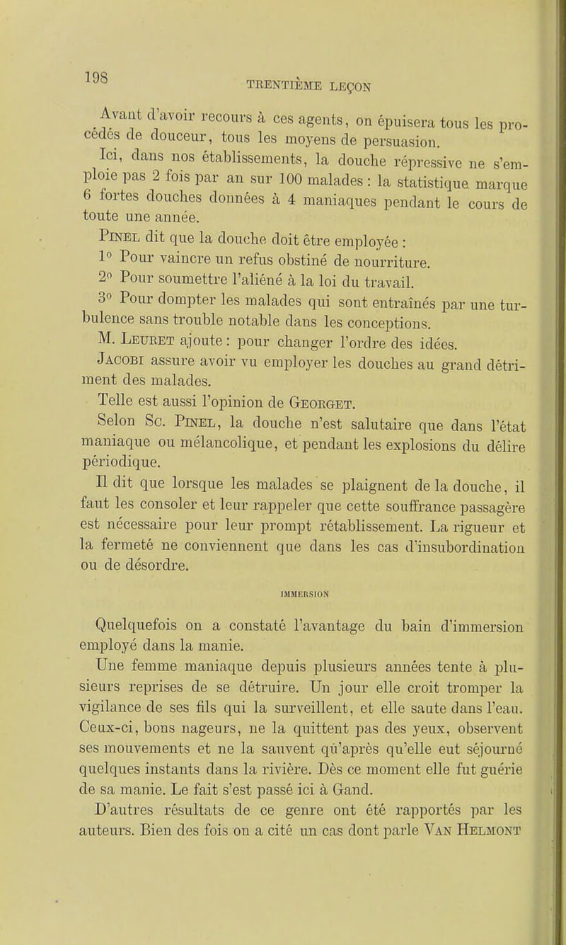 Avant d'avoir recours à ces agents, on épuisera tous les pro- cèdes de douceur, tous les moyens de persuasion. Ici, clans nos établissements, la douche répressive ne s'em- ploie pas 2 fois par an sur 100 malades : la statistique marque 6 fortes douches données à 4 maniaques pendant le cours de toute une année. Pinel dit que la douche doit être employée : 1° Pour vaincre un refus obstiné de nourriture. 2 Pour soumettre l'aliéné à la loi du travail. 3° Pour dompter les malades qui sont entraînés par une tur- bulence sans trouble notable clans les conceptions. M. Leuret ajoute : pour changer l'ordre des idées. Jacobi assure avoir vu employer les douches au grand détri- ment des malades. Telle est aussi l'opinion de Georget. Selon Se. Pinel, la douche n'est salutaire que dans l'état maniaque ou mélancolique, et pendant les explosions du délire périodique. Il dit que lorsque les malades se plaignent de la douche, il faut les consoler et leur rappeler que cette souffrance passagère est nécessaire pour leur prompt rétablissement. La rigueur et la fermeté ne conviennent que dans les cas d'insubordination ou de désordre. IMMERSION Quelquefois on a constaté l'avantage du bain d'immersion employé dans la manie. Une femme maniaque depuis plusieurs années tente à plu- sieurs reprises de se détruire. Un jour elle croit tromper la vigilance de ses fils qui la surveillent, et elle saute dans l'eau. Ceux-ci, bons nageurs, ne la quittent pas des yeux, observent ses mouvements et ne la sauvent qu'après qu'elle eut séjourné quelques instants clans la rivière. Dès ce moment elle fut guérie de sa manie. Le fait s'est passé ici à Gand. D'autres résultats de ce genre ont été rapportés par les auteurs. Bien des fois on a cité un cas dont parle Van Helmont