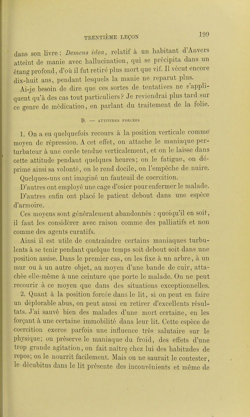 dans son livre: Démens idea, relatif à un habitant d'Anvers atteint de manie avec hallucination, qui se précipita dans un étang profond, d'où il fut retiré plus mort que vif. Il vécut encore dix-huit ans, pendant lesquels la manie ne reparut plus. Ai-je besoin de dire que ces sortes de tentatives ne s'appli- quent qu'à des cas tout particuliers? Je reviendrai plus tard sur ce genre de médication, en parlant du traitement de la folie. D. ATTITUDES FONCÉES 1. On a eu quelquefois recours à la position verticale comme moyen de répression. A cet effet, on attache le maniaque per- turbateur à une corde tendue verticalement, et on le laisse dans cette attitude pendant quelques heures; on le fatigue, on dé- prime ainsi sa volonté, on le rend docile, on l'empêche de nuire. Quelques-uns ont imaginé un fauteuil de coercition. D'autres ont employé une cage d'osier pour enfermer le malade. D'autres enfin ont placé le patient debout dans une espèce d'armoire. Ces moyens sont généralement abandonnés : quoiqu'il en soit, il faut les considérer avec raison comme des palliatifs et non comme des agents curatifs. Ainsi il est utile de contraindre certains maniaques turbu- lents à se tenir pendant quelque temps soit debout soit dans une position assise. Dans le premier cas, on les fixe à un arbre, à un mur ou à un autre objet, au moyen d'une bande de cuir, atta- chée elle-même à une ceinture que porte le malade. On ne peut recourir à ce moyen que dans des situations exceptionnelles. 2. Quant à la position forcée dans le lit, si on peut en faire un déplorable abus, on peut aussi en retirer d'excellents résul- tats.-J'ai sauvé bien des malades d'une mort certaine, en les forçant à une certaine immobilité dans leur lit. Cette espèce de coercition exerce parfois une influence très salutaire sur le physique; on préserve le maniaque du froid, des effets d'une trop grande agitation, on fait naître chez lui des habitudes de repos; on le nourrit facilement. Mais on ne saurait le contester, le décubitus dans le lit présente des inconvénients et même de