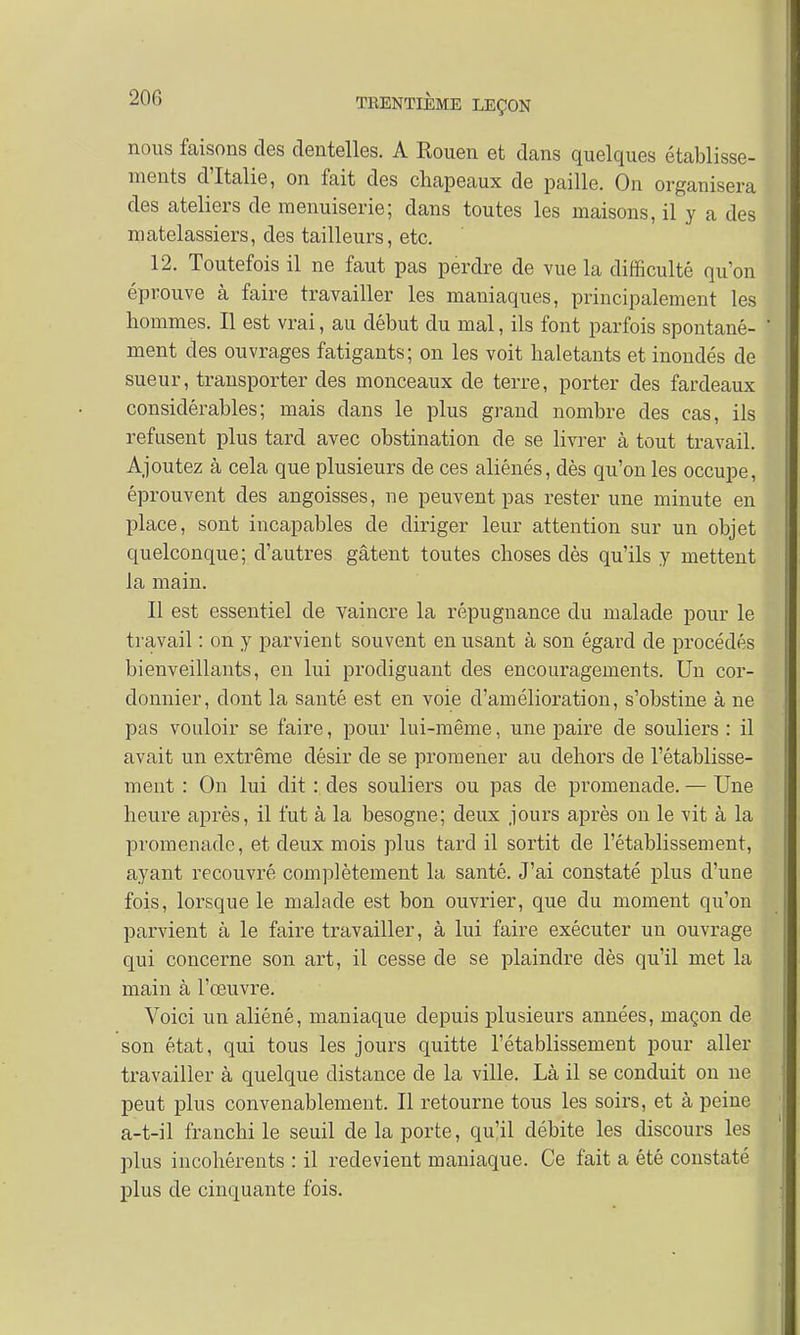 200 nous faisons des dentelles. A Rouen et dans quelques établisse- ments d'Italie, on fait des chapeaux de paille. On organisera des ateliers de menuiserie; dans toutes les maisons, il y a des matelassiers, des tailleurs, etc. 12. Toutefois il ne faut pas perdre de vue la difficulté qu'on éprouve à faire travailler les maniaques, principalement les hommes. Il est vrai, au début du mal, ils font parfois spontané- ment des ouvrages fatigants; on les voit haletants et inondés de sueur, transporter des monceaux de terre, porter des fardeaux considérables; mais dans le plus grand nombre des cas, ils refusent plus tard avec obstination de se livrer à tout travail. Ajoutez à cela que plusieurs de ces aliénés, dès qu'on les occupe, éprouvent des angoisses, ne peuvent pas rester une minute en place, sont incapables de diriger leur attention sur un objet quelconque; d'autres gâtent toutes choses dès qu'ils y mettent la main. Il est essentiel de vaincre la répugnance du malade pour le travail : on y parvient souvent en usant à son égard de procédés bienveillants, en lui prodiguant des encouragements. Un cor- donnier, dont la santé est en voie d'amélioration, s'obstine à ne pas vouloir se faire, pour lui-même, une paire de souliers : il avait un extrême désir de se promener au dehors de l'établisse- ment : On lui dit : des souliers ou pas de promenade. — Une heure après, il fut à la besogne; deux jours après on le vit à la promenade, et deux mois plus tard il sortit de l'établissement, ayant recouvré complètement la santé. J'ai constaté plus d'une fois, lorsque le malade est bon ouvrier, que du moment qu'on parvient à le faire travailler, à lui faire exécuter un ouvrage qui concerne son art, il cesse de se plaindre dès qu'il met la main à l'œuvre. Voici un aliéné, maniaque depuis plusieurs années, maçon de son état, qui tous les jours quitte l'établissement pour aller travailler à quelque distance de la ville. Là il se conduit on ne peut plus convenablement. Il retourne tous les soirs, et à peine a-t-il franchi le seuil de la porte, qu'il débite les discours les plus incohérents : il redevient maniaque. Ce fait a été constaté plus de cinquante fois.