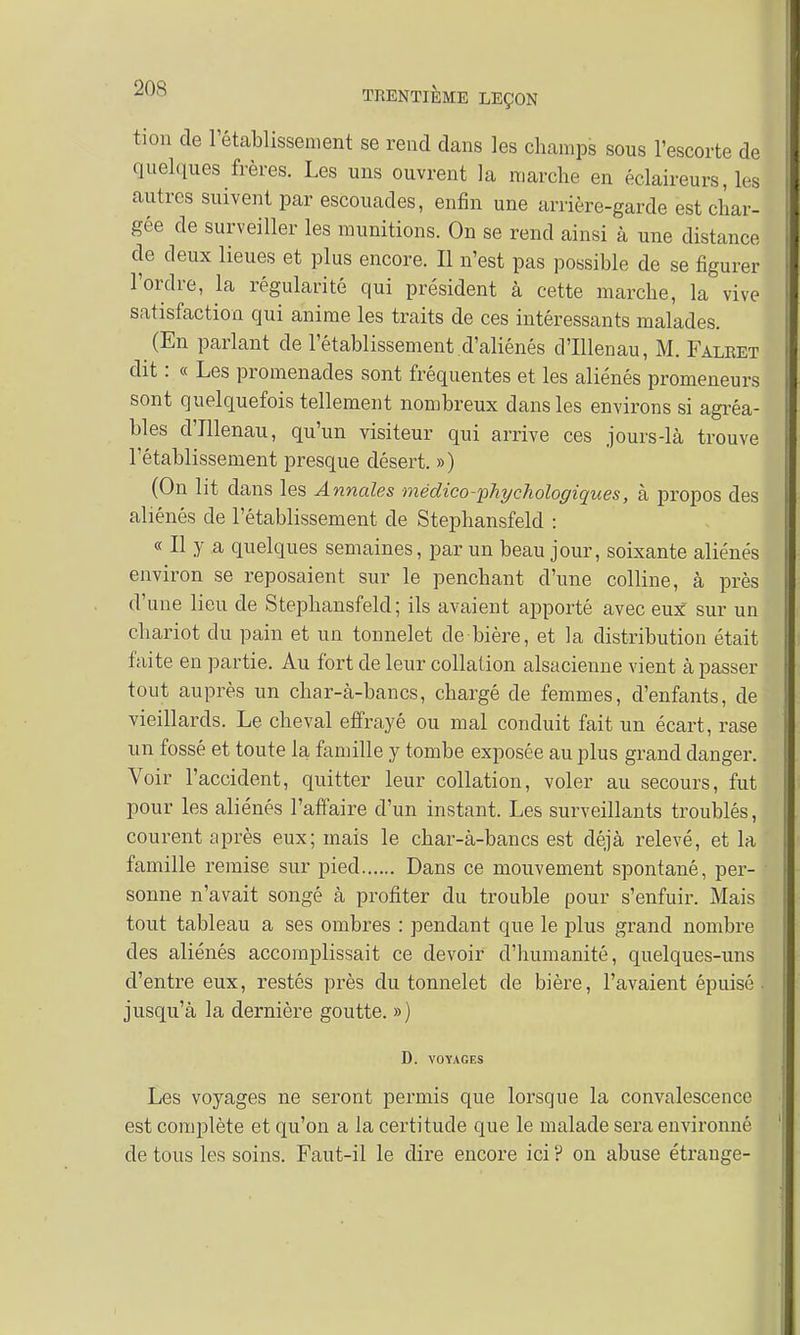 tion de l'établissement se rend dans les champs sous l'escorte de quelques frères. Les uns ouvrent la marche en éclaireurs, les autres suivent par escouades, enfin une arrière-garde est char- gée de surveiller les munitions. On se rend ainsi à une distance de deux lieues et plus encore. Il n'est pas possible de se figurer l'ordre, la régularité qui président à cette marche, la vive satisfaction qui anime les traits de ces intéressants malades. (En parlant de l'établissement d'aliénés d'Illenau, M. Faliœt dit : « Les promenades sont fréquentes et les aliénés promeneurs sont quelquefois tellement nombreux dans les environs si agréa- bles d'Illenau, qu'un visiteur qui arrive ces jours-là trouve l'établissement presque désert. ») (On lit dans les Annales médico-'phychologiques, à propos des aliénés de l'établissement de Stephansfeld : « Il y a quelques semaines, par un beau jour, soixante aliénés environ se reposaient sur le penchant d'une colline, à près d'une lieu de Stephansfeld; ils avaient apporté avec eux sur un chariot du pain et un tonnelet de bière, et la distribution était faite en partie. Au fort de leur collation alsacienne vient à passer tout auprès un char-à-bancs, chargé de femmes, d'enfants, de vieillards. Le cheval effrayé ou mal conduit fait un écart, rase un fossé et toute la famille y tombe exposée au plus grand danger. Voir l'accident, quitter leur collation, voler au secours, fut pour les aliénés l'affaire d'un instant. Les surveillants troublés, courent après eux; mais le char-à-bancs est déjà relevé, et la famille remise sur pied Dans ce mouvement spontané, per- sonne n'avait songé à profiter du trouble pour s'enfuir. Mais tout tableau a ses ombres : pendant que le plus grand nombre des aliénés accomplissait ce devoir d'humanité, quelques-uns d'entre eux, restés près du tonnelet de bière, l'avaient épuisé- jusqu'à la dernière goutte. ») D. VOYAGES Les voyages ne seront permis que lorsque la convalescence est complète et qu'on a la certitude que le malade sera environné de tous les soins. Faut-il le dire encore ici ? on abuse étrange-