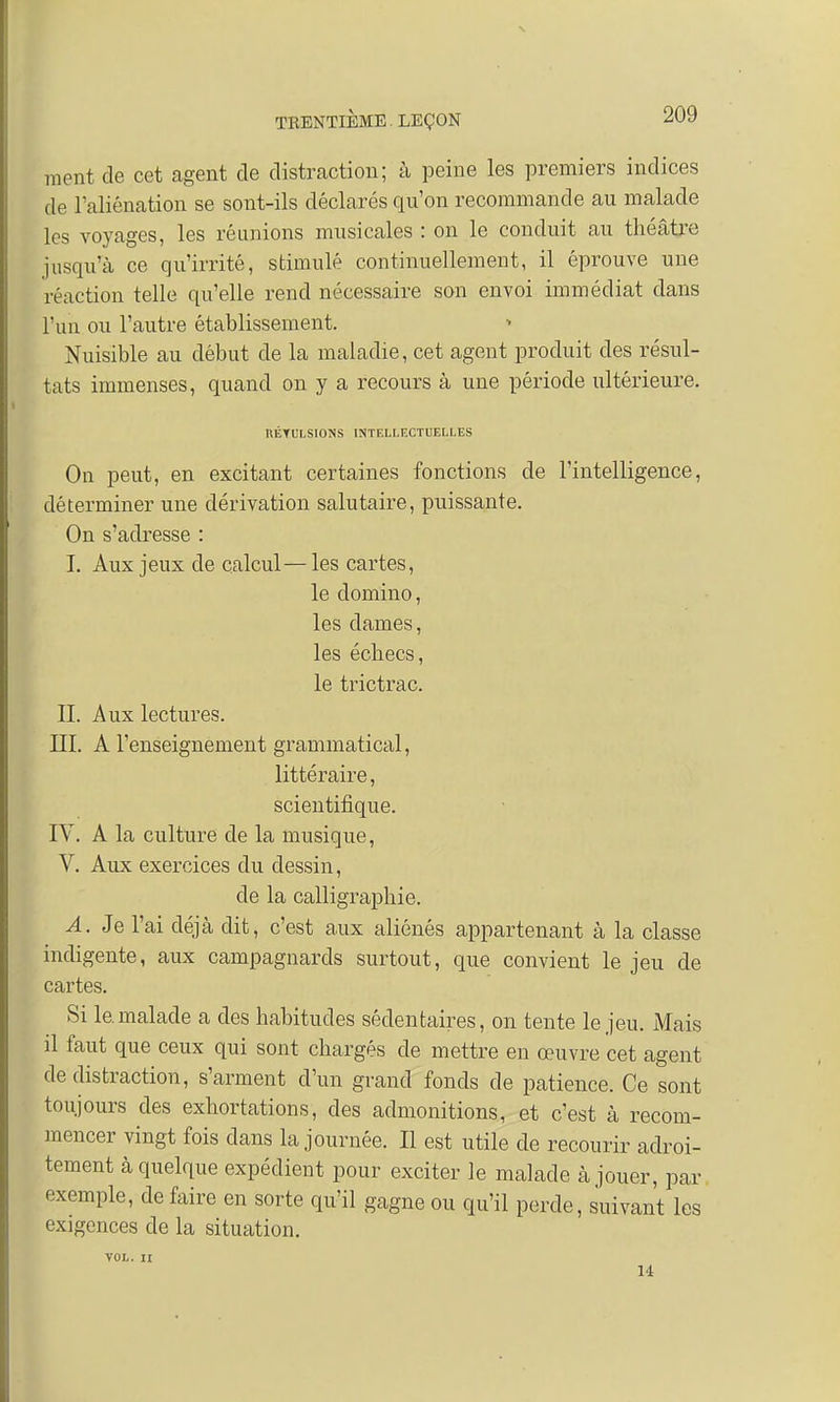 ment de cet agent de distraction; à peine les premiers indices de l'aliénation se sont-ils déclarés qu'on recommande au malade les voyages, les réunions musicales : on le conduit au théâtre jusqu'à ce qu'irrité, stimulé continuellement, il éprouve une réaction telle qu'elle rend nécessaire son envoi immédiat dans l'un ou l'autre établissement. Nuisible au début de la maladie, cet agent produit des résul- tats immenses, quand on y a recours à une période ultérieure. liÉTULSIONS INTELLECTUELLES On peut, en excitant certaines fonctions de l'intelligence, déterminer une dérivation salutaire, puissante. On s'adresse : I. Aux jeux de calcul—les cartes, le domino, les dames, les échecs, le trictrac. II. Aux lectures. III. A l'enseignement grammatical, littéraire, scientifique. IV. A la culture de la musique, V. Aux exercices du dessin, de la calligraphie. A. Je l'ai déjà dit, c'est aux aliénés appartenant à la classe indigente, aux campagnards surtout, que convient le jeu de cartes. Si le.malade a des habitudes sédentaires, on tente le jeu. Mais il faut que ceux qui sont chargés de mettre en œuvre cet agent de distraction, s'arment d'un grand fonds de patience. Ce sont toujours des exhortations, des admonitions, et c'est à recom- mencer vingt fois dans la journée. Il est utile de recourir adroi- tement à quelque expédient pour exciter le malade à jouer, par exemple, de faire en sorte qu'il gagne ou qu'il perde, suivant les exigences de la situation. VOL. II 14