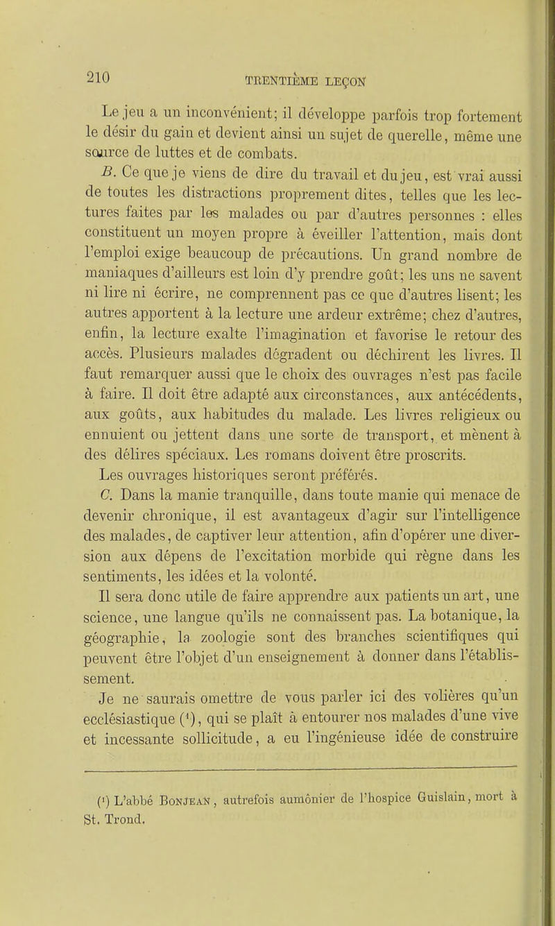 Le jeu a un inconvénient; il développe parfois trop fortement le désir du gain et devient ainsi un sujet de querelle, même une source de luttes et de combats. B. Ce que je viens de dire du travail et du jeu, est vrai aussi de toutes les distractions proprement dites, telles que les lec- tures faites par les malades ou par d'autres personnes : elles constituent un moyen propre à éveiller l'attention, mais dont l'emploi exige beaucoup de précautions. Un grand nombre de maniaques d'ailleurs est loin d'y prendre goût; les uns ne savent ni lire ni écrire, ne comprennent pas ce que d'autres lisent; les autres apportent à la lecture une ardeur extrême; chez d'autres, enfin, la lecture exalte l'imagination et favorise le retour des accès. Plusieurs malades dégradent ou déchirent les livres. Il faut remarquer aussi que le choix des ouvrages n'est pas facile à faire. Il doit être adapté aux circonstances, aux antécédents, aux goûts, aux habitudes du malade. Les livres religieux ou ennuient ou jettent dans une sorte de transport, et mènent à des délires spéciaux. Les romans doivent être proscrits. Les ouvrages historiques seront préférés. C. Dans la manie tranquille, dans toute manie qui menace de devenir chronique, il est avantageux d'agir sur l'intelligence des malades, de captiver leur attention, afin d'opérer une diver- sion aux dépens de l'excitation morbide qui règne dans les sentiments, les idées et la volonté. Il sera donc utile de faire apprendre aux patients un art, une science, une langue qu'ils ne connaissent pas. La botanique, la géographie, la zoologie sont des branches scientifiques qui peuvent être l'objet d'un enseignement à donner dans l'établis- sement. Je ne saurais omettre de vous parler ici des volières qu'un ecclésiastique (<), qui se plaît à entourer nos malades d'une vive et incessante sollicitude, a eu l'ingénieuse idée de construire (') L'abbé BonjeaN , autrefois aumônier de l'hospice Guislain, mort à St. Trond.
