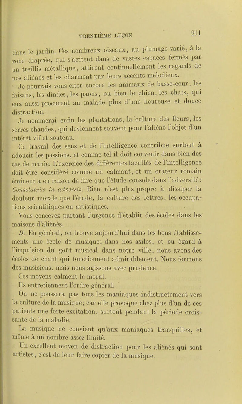 dans le jardin. Ces nombreux oiseaux, au plumage varié, à la robe diaprée, qui s'agitent clans de vastes espaces fermés par un treillis métallique, attirent continuellement les regards de nos aliénés et les cbarment par leurs accents mélodieux. Je pourrais vous citer encore les animaux de basse-cour, les faisans, les dindes, les paons, ou bien le cbien, les cbats, qui eux aussi procurent au malade plus d'une heureuse et douce distraction. Je nommerai enfin les plantations, la'culture des fleurs, les serres cbaudes, qui deviennent souvent pour l'aliéné l'objet d'un intérêt vif et soutenu. Ce travail des sens et de l'intelligence contribue surtout à adoucir les passions, et comme tel il doit convenir dans bien des cas de manie. L'exercice des différentes facultés de l'intelligence doit être considéré comme un calmant, et un orateur romain éminent a eu raison cle dire que l'étude console dans l'adversité : Consolatrice in adversis. Rien n'est plus propre à dissiper la douleur morale que l'étude, la culture des lettres, les occupa- tions scientifiques ou artistiques. Vous concevez partant l'urgence d'établir des écoles clans les maisons d'aliénés. D. En général, on trouve aujourd'hui dans les bons établisse- ments une école cle musique; dans nos asiles, et eu égard à l'impulsion du goût musical clans notre ville, nous avons des écoles de chant qui fonctionnent admirablement. Nous formons des musiciens, mais nous agissons avec prudence. Ces moyens calment le moral. Ils entretiennent l'ordre général. On ne poussera pas tous les maniaques indistinctement vers la culture cle la musique; car elle provoque chez plus d'un de ces patients une forte excitation, surtout pendant la période crois- sante de la maladie. La musique ne convient qu'aux maniaques tranquilles, et même à un nombre assez limité. Un excellent moyen de distraction pour les aliénés qui sont artistes, c'est de leur faire copier de la musique.