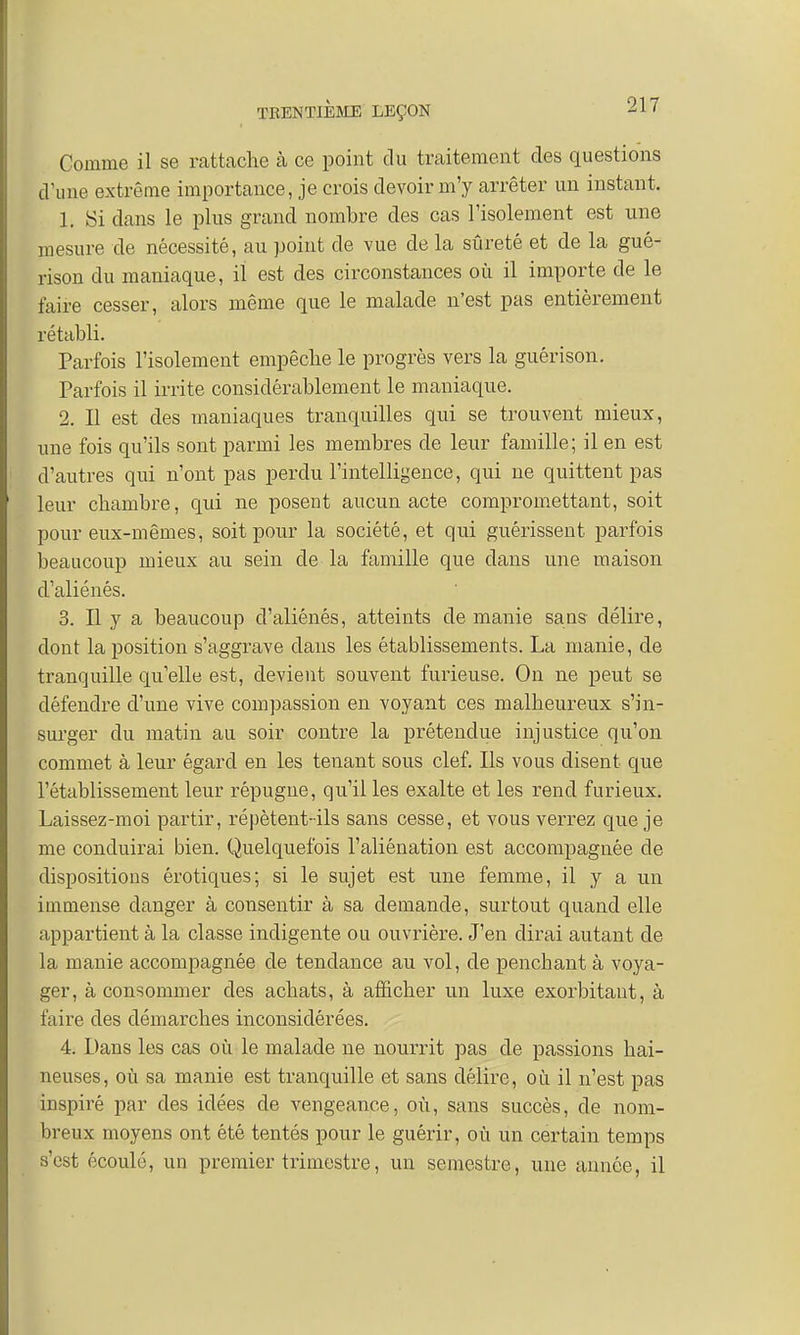 Comme il se rattache à ce point du traitement des questions d'une extrême importance, je crois devoir m'y arrêter un instant. 1. Si dans le plus grand nombre des cas l'isolement est une mesure de nécessité, au point de vue de la sûreté et de la gué- rison du maniaque, il est des circonstances où il importe de le faire cesser, alors même que le malade n'est pas entièrement rétabli. Parfois l'isolement empêche le progrès vers la guérison. Parfois il irrite considérablement le maniaque. 2. Il est des maniaques tranquilles qui se trouvent mieux, une fois qu'ils sont parmi les membres de leur famille; il en est d'autres qui n'ont pas perdu l'intelligence, qui ne quittent pas leur chambre, qui ne posent aucun acte compromettant, soit pour eux-mêmes, soit pour la société, et qui guérissent parfois beaucoup mieux au sein de la famille que clans une maison d'aliénés. 3. Il y a beaucoup d'aliénés, atteints de manie sans délire, dont la position s'aggrave dans les établissements. La manie, de tranquille quelle est, devient souvent furieuse. On ne peut se défendre d'une vive compassion en voyant ces malheureux s'in- surger du matin au soir contre la prétendue injustice qu'on commet à leur égard en les tenant sous clef. Ils vous disent que l'établissement leur répugne, qu'il les exalte et les rend furieux. Laissez-moi partir, répètent-ils sans cesse, et vous verrez que je me conduirai bien. Quelquefois l'aliénation est accompagnée de dispositions érotiques; si le sujet est une femme, il y a un immense danger à consentir à sa demande, surtout quand elle appartient à la classe indigente ou ouvrière. J'en dirai autant de la manie accompagnée de tendance au vol, de penchant à voya- ger, à consommer des achats, à afficher un luxe exorbitant, à faire des démarches inconsidérées. 4. Dans les cas où le malade ne nourrit pas de passions hai- neuses, où sa manie est tranquille et sans délire, où il n'est pas inspiré par des idées de vengeance, où, sans succès, de nom- breux moyens ont été tentés pour le guérir, où un certain temps s'est écoulé, un premier trimestre, un semestre, une année, il