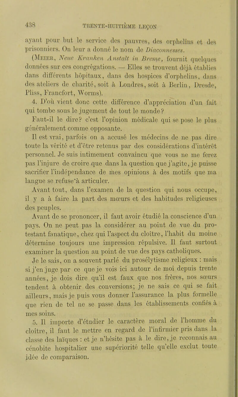 ayant pour but le service des pauvres, des orphelins et des prisonniers. On leur a donné le nom de Diaconnesses. (Meier, Neuc Kranken Anstalt in Brème, fournit quelques données sur ces congrégations. — Elles se trouvent déjà établies dans différents hôpitaux, dans des hospices d'orphelins, dans des ateliers de charité, soit à Londres, soit à Berlin, Dresde, Pliss, Francfort, Worms). 4. D'où vient donc cette différence d'appréciation d'un fait qui tombe sous le jugement de tout le monde? Faut-il le dire? c'est l'opinion médicale qui se pose le plus généralement comme opposante. Il est vrai, parfois on a accusé les médecins de ne pas dire toute la vérité et d'être retenus par des considérations d'intérêt personnel. Je suis intimement convaincu que vous ne me ferez pas l'injure de croire que dans la question que j'agite, je puisse sacrifier l'indépendance de mes opinions à des motifs que ma langue se refuse'à articuler. Avant tout, clans l'examen de la question qui nous occupe, il y a à faire la part des mœurs et des habitudes religieuses des peuples. Avant de se prononcer, il faut avoir étudié la conscience d'uu pays. On ne peut pas la considérer au point de vue du pro- testant fanatique, chez qui l'aspect du cloître, l'habit du moine détermine toujours une impression répulsive. Il faut surtout examiner la question au point de vue des pays catholiques. Je le sais, on a souvent parlé du prosélytisme religieux : mais si j'en juge par ce que je vois ici autour de moi depuis trente années, je dois dire qu'il est faux que nos frères, nos sœurs tendent à obtenir des conversions; je ne sais ce qui se fait ailleurs, mais je puis vous donner l'assurance la plus formelle que rien de tel ne se passe dans les établissements coniiés à mes soins. 5. Il importe d'étudier le caractère moral de l'homme du cloître, il faut le mettre en regard de l'infirmier pris dans la classe des laïques : et je n'hésite pas à le dire, je reconnais au cénobite hospitalier une supériorité telle qu'elle exclut toute idée de comparaison.