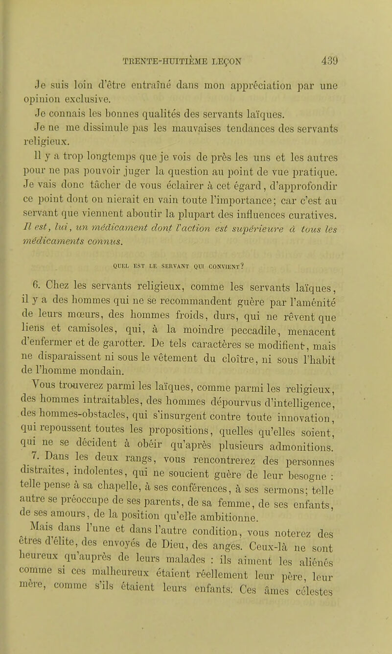 Je suis loin d'être entraîné dans mon appréciation par une opinion exclusive. Je connais les bonnes qualités des servants laïques. Je ne me dissimule pas les mauvaises tendances des servants religieux. 11 y a trop longtemps que je vois de près les uns et les autres pour ne pas pouvoir juger la question au point de vue pratique. Je vais donc tâcher de vous éclairer à cet égard, d'approfondir ce point dont on nierait en vain toute l'importance; car c'est au servant que viennent aboutir la plupart des influences curatives. Il est, lui, un médicament dont Vaction est supérieure à tous les médicaments connus. QUEL EST LE SERVANT QUI CONVIENT? 6. Chez les servants religieux, comme les servants laïques, il y a des hommes qui ne se recommandent guère par l'aménité de leurs mœurs, des hommes froids, durs, qui ne rêvent que liens et camisoles, qui, à la moindre peccadile, menacent d'enfermer et de garotter. De tels caractères se modifient, mais ne disparaissent ni sous le vêtement du cloître, ni sous l'habit de l'homme mondain. Vous trouverez parmi les laïques, comme parmi les religieux, des hommes intraitables, des hommes dépourvus d'intelligence, des hommes-obstacles, qui s'insurgent contre toute innovation' qui repoussent toutes les propositions, quelles qu'elles soient, qui ne se décident à obéir qu'après plusieurs admonitions.' 7. Dans les deux rangs, vous rencontrerez des personnes distraites, indolentes, qui ne soucient guère de leur besogne : telle pense à sa chapelle, à ses conférences, à ses sermons- telle autre se préoccupe de ses parents, de sa femme, de ses enfants, de ses amours, de la position qu'elle ambitionne. Mais dans l'une et dans l'autre condition, vous noterez des êtres d élite, des envoyés de Dieu, des anges. Ceux-là ne sont heureux qu'auprès de leurs malades : ils aiment les aliénés comme si ces malheureux étaient réellement leur père leur mère, comme s'ils étaient leurs enfants. Ces âmes célestes