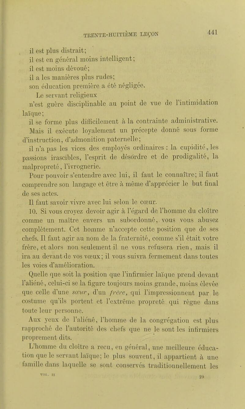 il est plus distrait; il est en général moins intelligent; il est moins dévoué; il a les manières plus rudes; son éducation première a été négligée. Le servant religieux n'est guère disciplinable au point de vue de l'intimidation laïque ; il se forme plus difficilement à la contrainte administrative. .Mais il exécute loyalement un précepte donné sous forme d'instruction, d'admonition paternelle; il n'a pas les vices des employés ordinaires : la cupidité, les passions irascibles, l'esprit de désordre et de prodigalité, la malpropreté, l'ivrognerie. Pour pouvoir s'entendre avec lui, il faut le connaître; il faut comprendre son langage et être à même d'apprécier le but final de ses actes. Il faut savoir vivre avec lui selon le cœur. 10. Si vous croyez devoir agir à l'égard de l'homme du cloître comme un maître envers un subordonné,. vous vous abusez complètement. Cet homme n'accepte cette position que de ses chefs. Il faut agir au nom de la fraternité, comme s'il était votre frère, et alors non seulement il ne vous refusera rien, mais il ira au devant de vos vœux ; il vous suivra fermement dans toutes les voies d'amélioration. Quelle que soit la position que l'infirmier laïque prend devant l'aliéné, celui-ci se la figure toujours moins grande, moins élevée que celle d'une sœur, d'un frère, qui l'impressionnent par le costume qu'ils portent et l'extrême propreté qui règne dans toute leur personne. Aux yeux de l'aliéné, l'homme de la congrégation est plus rapproché de l'autorité des chefs que ne le sont les infirmiers proprement dits. L'homme du cloître a reçu, en général, une meilleure éduca- tion que le servant laïque; le plus souvent, il appartient à une famille dans laquelle se sont conservés traditionnellement les vni,. il •2(1