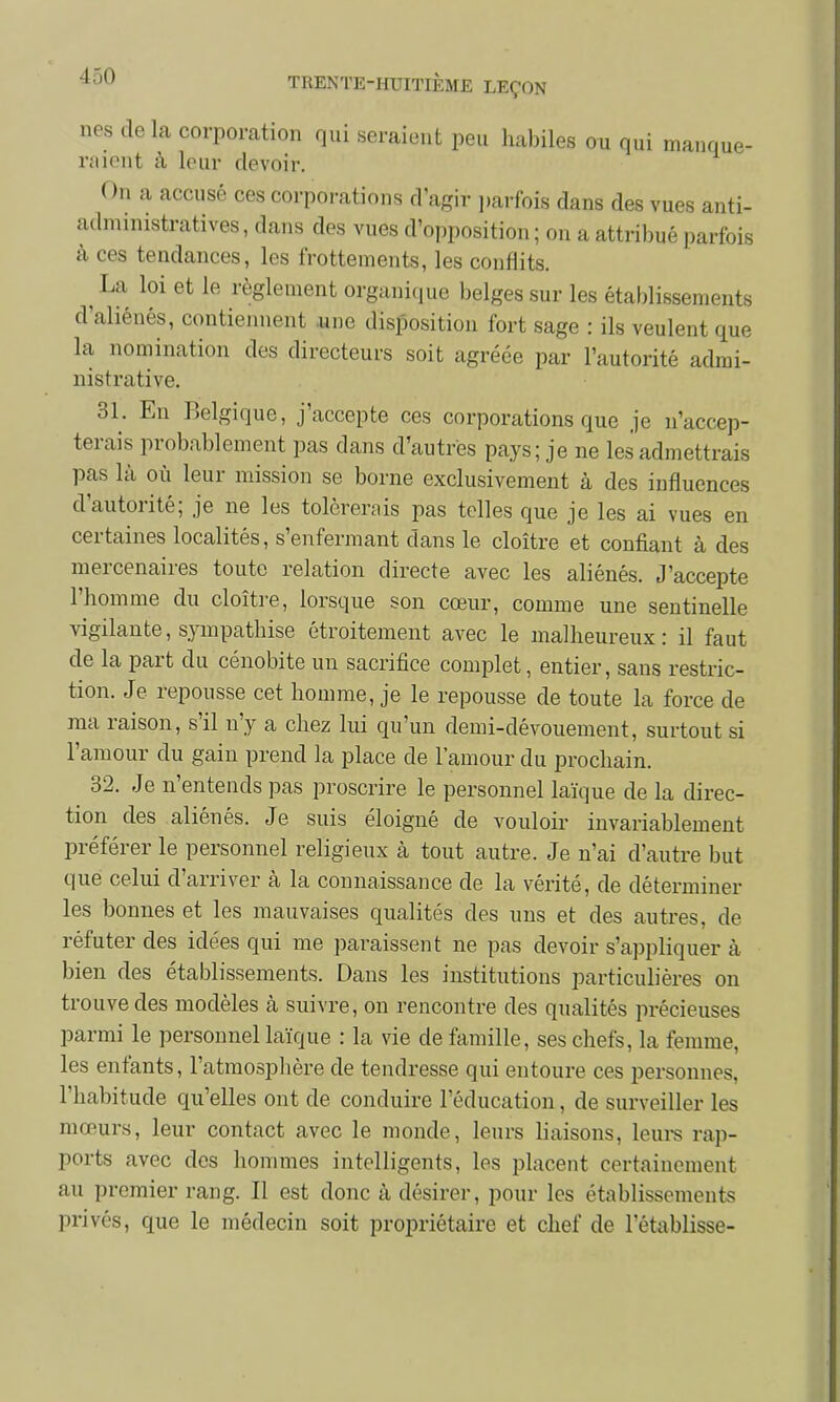 nés delà corporation qui seraient peu habiles ou qui manque- raient à leur devoir. On a accusé ces corporations d'agir parfois dans des vues anti- administratives , dans des vues d'opposition ; on a attribué parfois à ces tendances, les frottements, les conflits. ^ La loi et le règlement organique belges sur les établissements d'aliénés, contiennent une disposition fort sage : ils veulent que la nomination des directeurs soit agréée par l'autorité admi- nistrative. 31. En Belgique, j'accepte ces corporations que je n'accep- terais probablement pas dans d'autres pays; je ne les admettrais pas là où leur mission se borne exclusivement à des influences d'autorité; je ne les tolérerais pas telles que je les ai vues en certaines localités, s'enfermant dans le cloître et confiant à des mercenaires toute relation directe avec les aliénés. J'accepte l'homme du cloître, lorsque son cœur, comme une sentinelle vigilante, sympathise étroitement avec le malheureux: il faut de la part du cénobite un sacrifice complet, entier, sans restric- tion. Je repousse cet homme, je le repousse de toute la force de ma raison, s'il n'y a chez lui qu'un demi-dévouement, surtout si l'amour du gain prend la place de l'amour du prochain. 32. Je n'entends pas proscrire le personnel laïque de la direc- tion des aliénés. Je suis éloigné de vouloir invariablement préférer le personnel religieux à tout autre. Je n'ai d'autre but que celui d'arriver à la connaissance de la vérité, de déterminer les bonnes et les mauvaises qualités des uns et des autres, de réfuter des idées qui me paraissent ne pas devoir s'appliquer à bien des établissements. Dans les institutions particulières on trouve des modèles à suivre, on rencontre des qualités précieuses parmi le personnel laïque : la vie de famille, ses chefs, la femme, les enfants, l'atmosphère de tendresse qui entoure ces personnes, l'habitude qu'elles ont de conduire l'éducation, de surveiller les mœurs, leur contact avec le monde, leurs liaisons, leurs rap- ports avec des hommes intelligents, les placent certainement au premier rang. Il est donc à désirer, pour les établissements privés, que le médecin soit propriétaire et chef de l'établisse-