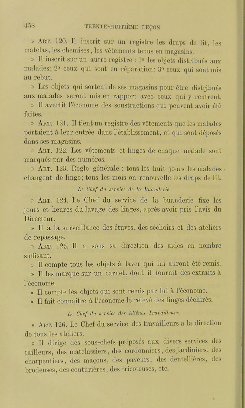 45S TRENTE-I itnrH hm LEÇON » Art. 120. Il inscrit sur un registre les draps de lit, les matelas, les chemises, les vêtements tenus en magasins. » Il inscrit sur un autre registre : 1 les objets distribués aux malades; 2° ceux qui sont en réparation; 3° ceux qui sont mis au rebut. » Les objets qui sortent de ses magasins pour être distribués aux malades seront mis en rapport avec ceux qui y rentrent. » Il avertit l'économe des soustractions qui peuvent avoir été faites. » Art. 121. Il tient un-registre des vêtements que les malades portaient à leur entrée dans l'établissement, et qui sont déposés dans ses magasins. » Art. 122. Les vêtements et linges de chaque malade sont marqués par des numéros. » Art. 123. Règle générale : tous les huit jours les malades • changent de linge; tous les mois on renouvelle les draps de lit. Le Chef du service de la Buanderie » Art. 124. Le Chef du service de la buanderie fixe les jours et heures du lavage des linges, après avoir pris l'avis du Directeur. » Il a la surveillance des étuves, des séchoirs et des ateliers de repassage. » Art. 125. Il a sous sa direction des aides en nombre suffisant. » Il compte tous les objets à laver qui lui auront été remis. » Il les marque sur un carnet, dont il fournit des extraits à l'économe. » Il compte les objets qui sont remis par lui à l'écouome. » Il fait connaître à l'économe le relevé des linges déchirés. Le Chef du service des Aliénés Travailleurs » Art. 126. Le Chef du service des travailleurs a la direction de tous les ateliers. » Il dirige des sous-chefs préposés aux divers services des tailleurs, des matelassiers, des cordonniers, des jardiniers, des charpentiers, des maçons, des paveurs, des dentellières, des brodeuses, des couturières, des tricoteuses, etc.