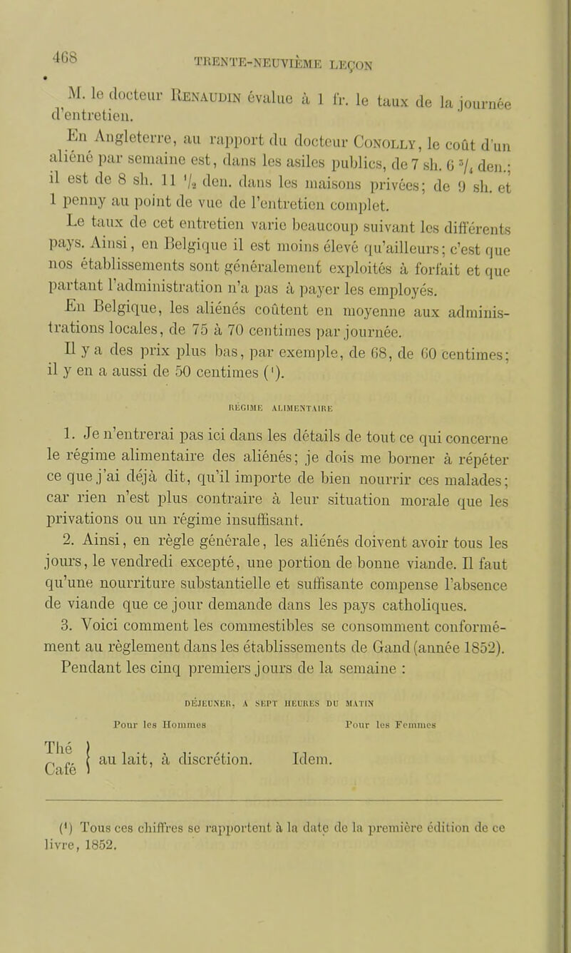 M. le docteur Renaudin évalue à 1 IV. le taux de la journée d'entretien. En Angleterre, au rapport du docteur Conolly, le coût d'un aliéné par semaine est , dans les asiles publics, de 7 sh. G 3/, den.; il est de 8 sh. 11 '/, den. dans les maisons privées; de 9 sh. et 1 penny au point de vue de l'entretien complet. Le taux de cet entretien varie beaucoup suivant les différents pays. Ainsi, en Belgique il est moins élevé qu'ailleurs; c'est (pu- nos établissements sont généralement exploités à forfait et que partant l'administration n'a pas à payer les employés. En Belgique, les aliénés coûtent en moyenne aux adminis- trations locales, de 75 à 70 centimes par journée. Il y a des prix plus bas, par exemple, de 68, de 60 centimes; il y en a aussi de 50 centimes ('). REGIME ALIMENTAIRE 1. Je n'entrerai pas ici dans les détails de tout ce qui concerne le régime alimentaire des aliénés ; je dois me borner à répéter ce que j'ai déjà dit, qu'il importe de bien nourrir ces maJad car rien n'est plus contraire à leur situation morale que les privations ou un régime insuffisant. 2. Ainsi, en règle générale, les aliénés doivent avoir tous les jours, le vendredi excepté, une portion de bonne viande. Il faut qu'une nourriture substantielle et suffisante compense l'absence de viande que ce jour demande dans les pays catholiques. 3. Voici comment les commestibles se consomment conformé- ment au règlement dans les établissements de Gand (année 1852). Pendant les cinq premiers jours de la semaine : DÉJEUNER. A SEPT HEURES DU MATIN Pour les IIomnie8 Pour les Femmes Thé Café au lait, à discrétion. Idem. (') Tous ces chiffres se rapportent à la date de la première édition de ce livre, 1852.