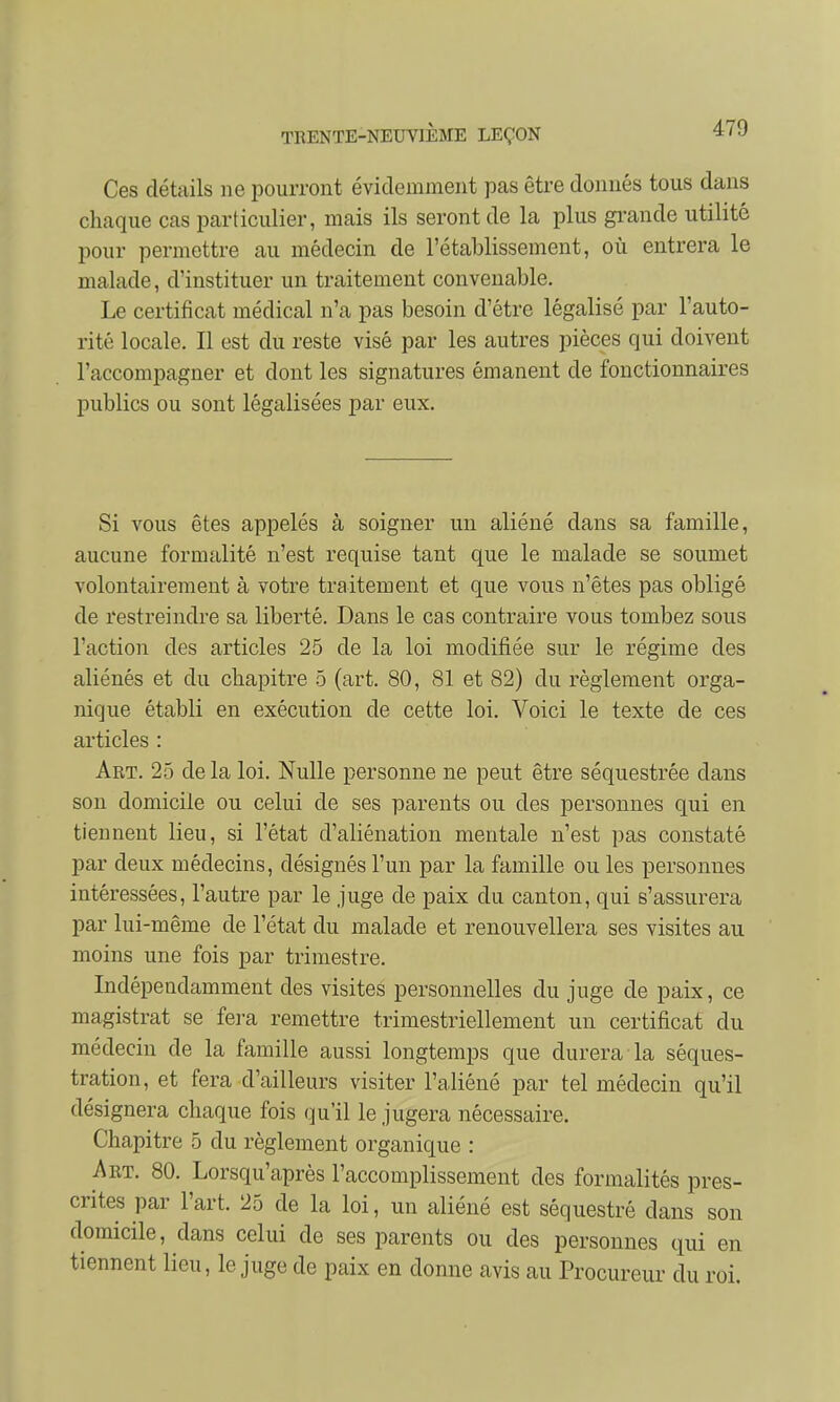 Ces détails ne pourront évidemment pas être donnés tous dans chaque cas particulier, mais ils seront de la plus grande utilité pour permettre au médecin de l'établissement, où entrera le malade, d'instituer un traitement convenable. Le certificat médical n'a pas besoin d'être légalisé par l'auto- rité locale. Il est du reste visé par les autres pièces qui doivent l'accompagner et dont les signatures émanent de fonctionnaires publics ou sont légalisées par eux. Si vous êtes appelés à soigner un aliéné dans sa famille, aucune formalité n'est requise tant que le malade se soumet volontairement à votre traitement et que vous n'êtes pas obligé de restreindre sa liberté. Dans le cas contraire vous tombez sous l'action des articles 25 de la loi modifiée sur le régime des aliénés et du chapitre 5 (art. 80, SI et 82) du règlement orga- nique établi en exécution de cette loi. Voici le texte de ces articles : Art. 25 de la loi. Nulle personne ne peut être séquestrée dans son domicile ou celui de ses parents ou des personnes qui en tiennent lieu, si l'état d'aliénation mentale n'est pas constaté par deux médecins, désignés l'un par la famille ou les personnes intéressées, l'autre par le juge de paix du canton, qui s'assurera par lui-même de l'état du malade et renouvellera ses visites au moins une fois par trimestre. Indépendamment des visites personnelles du juge de paix, ce magistrat se fera remettre trimestriellement un certificat du médecin de la famille aussi longtemps que durera la séques- tration, et fera d'ailleurs visiter l'aliéné par tel médecin qu'il désignera chaque fois qu'il le jugera nécessaire. Chapitre 5 du règlement organique : Art. 80. Lorsqu'après l'accomplissement des formalités pres- crites par l'art. 25 de la loi, un aliéné est séquestré dans son domicile, dans celui de ses parents ou des personnes qui en tiennent lieu, le juge de paix en donne avis au Procureur du roi.