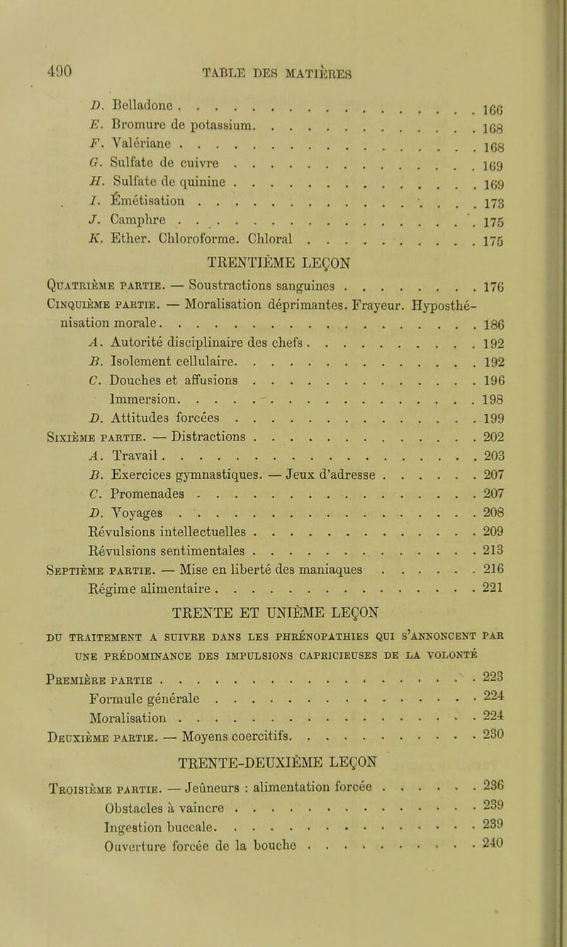 D. Belladone IgÇ E. Bromure de potassium . 1G8 F. Valériane . . .168 G. Sulfate de cuivre 109 II. Sulfate de quinine 169 Émétisation 173 J. Camphre .175 K. Ether. Chloroforme. Chloral 175 TRENTIÈME LEÇON Quatrième partie. — Soustractions sanguines 176 Cinquième partie. — Moralisation déprimantes. Frayeur. Hyposthé- nisation morale 186 A. Autorité disciplinaire des chefs 192 B. Isolement cellulaire 192 C. Douches et affusions 196 Immersion - 198 -D. Attitudes forcées 199 Sixième partie. — Distractions 202 A. Travail 203 B. Exercices gymnastiques. — Jeux d'adresse 207 C. Promenades 207 D. Voyages 208 Révulsions intellectuelles 209 Révulsions sentimentales 213 Septième partie. — Mise en liberté des maniaques 216 Régime alimentaire 221 TRENTE ET UNIÈME LEÇON du traitement a suivre dans les phrénopathies qui s'annoncent par une prédominance des impulsions capricieuses de la volonté Première partie 223 Formule générale 224 Moralisation 224 Deuxième partie. — Moyens coercitifs 230 TRENTE-DEUXIÈME LEÇON Troisième partie. — Jeûneurs : alimentation forcée 236 Obstacles à vaincre 239 Ingestion buccale 239 Ouverture forcée de la bouche 240