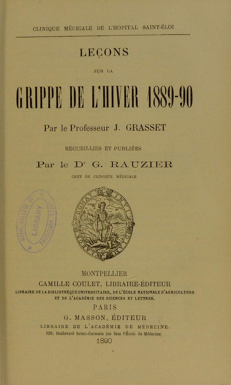 C[JNIQUE MÉDICALE DE L’IIODITAL ôAINT-ÉLOI LEÇONS SU H LA Par le Professeur J. GRASSET RECUEILLIES BT PUBLIÉES Par le G. PA.XJZIEP CHEF DE CLINIQUE MÉDICALE MONTPELLIER CAMILLE GOULET, LIBRAIRE-ÉDITEUR LIBRAIRE DE LA BIBLIOTHÈQUE UNIVERSITAIRE, DE L’ÉCOLE NATIONALE D’AGRICULTUBE ET DE l’académie DES SCIENCES ET LETTRES. PARIS G. MASSON, ÉDITEUR y LIBHAIllE DE l’aCADÉMIE DE MÉDECIFTE. 130, Boulevard Sainl-Gerniaiu (en face l'École de Mddeciuc) 1890