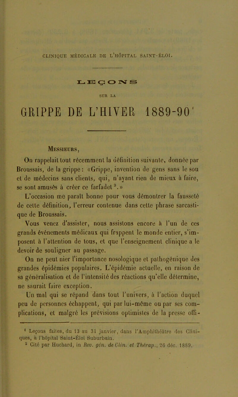 IL. E3 ç: O IM S SDR LA GRIPPE DE L’HIVER 1889-90' Messieurs, On rappelait tout récemment la uéfinilion suivante, donnée par Broussais, de la grippe: «Grippe, invention de gens sans le sou et de médecins sans clients, qui, n’ayant rien de mieux à faire, se sont amusés à créer ce farfadet*.» L’occasion me paraît bonne pour vous démontrer la fausseté de cette définition, l’erreur contenue dans celte phrase sarcasti- que de Broussais. Vous venez d’assister, nous assistons encore à l’un de ces grands événements médicaux qui frappent le monde entier, s’im- posent à l’attention de tous, et que l’enseignement clinique a le devoir de souligner au passage. On ne peut nier l’importance nosologique et palhogénique des grandes épidémies populaires. L’épidémie actuelle, en raison de sa généralisation et de l’intensité des réactions qu’elle détermine, ne saurait faire exception. Un mal qui se répand dans tout l’univers, à l’action duquel peu de personnes échappent, qui par lui-méme ou par ses com- plications, et malgré les prévisions optimistes de la presse offi- * Leçons faites, du 13 au 31 janvier, dans l'Amphithéâtre des Clini- ques, à l’hôpital Saint-Éloi Suburbain. Cité par Huchard, in Rev. gén. de Clin, et Thérap., ‘26 déc. 1889.