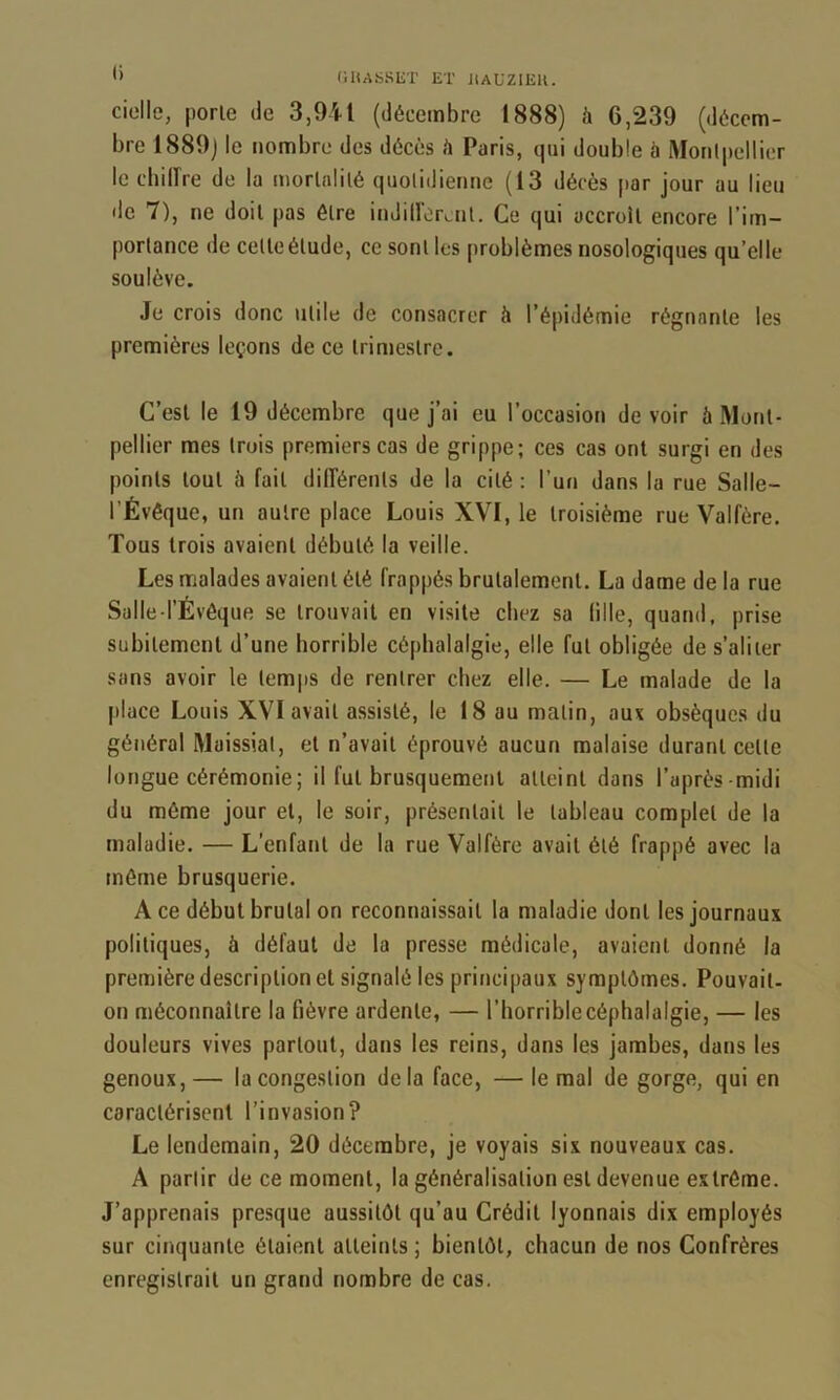 ” (ilUSSET lîT J;aUZI1îK. cidle, porte de 3,941 (décembre 1888) à 6,239 (décem- bre 1889j le nombre des décès A Paris, qui double b Morilpellier le cbilîre de la mortalité quotidienne (13 décès par jour au lieu de 7), ne doit pas être indiiïorail. Ce qui accroît encore l’im- portance de celte étude, ce sont les problèmes nosologiques qu’elle soulève. Je crois donc utile de consacrer à l’épidémie régnante les premières leçons de ce trimestre. C’est le 19 décembre que j’ai eu l’occasion de voir à Mont- pellier mes trois premiers cas de grippe; ces cas ont surgi en des points tout à fait différents de la cité : l’un dans la rue Salle- l’Évêque, un autre place Louis XVI, le troisième rue Valfère. Tous trois avaient débuté la veille. Les malades avaient été frappés brutalement. La dame de la rue Salle l’Évêque se trouvait en visite chez sa fille, quand, prise subitement d’une horrible céphalalgie, elle fut obligée de s’aliter sans avoir le lem|is de rentrer chez elle. — Le malade de la place Louis XVI avait assisté, le 18 au malin, aux obsèques du général Muissiat, et n’avait éprouvé aucun malaise durant celle longue cérémonie; il fut brusquement atteint dans l’après-midi du môme jour et, le soir, présentait le tableau complet de la maladie. — L’enfant de la rue Valfère avait été frappé avec la môme brusquerie. A ce début brutal on reconnaissait la maladie dont les journaux politiques, à défaut de la presse médicale, avaient donné la première description et signalé les principaux symptômes. Pouvait, on méconnaître la fièvre ardente, — l’horrible céphalalgie, — les douleurs vives partout, dans les reins, dans les jambes, dans les genoux,— la congestion delà face, — le mal de gorge, qui en caractérisent l’invasion? Le lendemain, 20 décembre, je voyais six nouveaux cas. A partir de ce moment, la généralisation est devenue extrême. J’apprenais presque aussitôt qu’au Crédit lyonnais dix employés sur cinquante étaient atteints ; bientôt, chacun de nos Confrères enregistrait un grand nombre de cas.