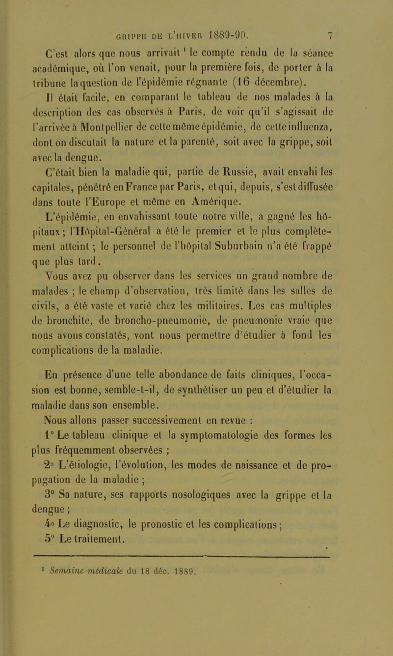 C’esl alors que nous arrivait ‘ le compte rendu de la séance académique, où l’on venait, pour la première fois, de porter à la tribune la question de l’épidémie régnante (16 décembre). Il était facile, en comparant le tableau de nos malades <i la description des cas observés è Paris, de voir qu’il s’agissait de l’arrivée.'i Montpellier de cette mémeépidémie, de cetteinlluenza, dont on discutait la nature et la parenté, soit avec la grippe, soit avec la dengue. C’était bien la maladie qui, partie de Russie, avait envubi les capitales, pénétré en France par Paris, etqui, depuis, s’estdilTusée dans toute l’Europe et même en Amérique. L’épidémie, en envahissant toute notre ville, a gagné les hô- pitaux; riIôpital-Général a été le premier et le plus complète- ment atteint ; le personnel de l’bôpital Suburbain n’a été frappé que plus tard. Vous avez pu observer dans les services un grand nombre de malades ; le champ d’observation, très limité dans les salles de civils, a été vaste et varié chez les militaires. Les cas multiples de bronchite, de broncho-pneumonie, de pneumonie vraie que nous avons constatés, vont nous permettre d’étudier à fond les complications de la maladie. En présence d’une telle abondance de faits cliniques, l’occa- sion est bonne, semble-t-il, de synthétiser un peu et d’étudier la maladie dans son ensemble. Nous allons passer successivement en revue : 1“ Le tableau clinique et la symptomatologie des formes les plus fréquemment observées ; 2» L’étiologie, l’évolution, les modes de naissance et de pro- pagation de 1a maladie ; 3® Sa nature, ses rapports nosologiques avec la grippe et la dengue ; 4» Le diagnostic, le pronostic et les complications; 5“ Le traitement. ' Semaine médicale du t8 déc. 1889.