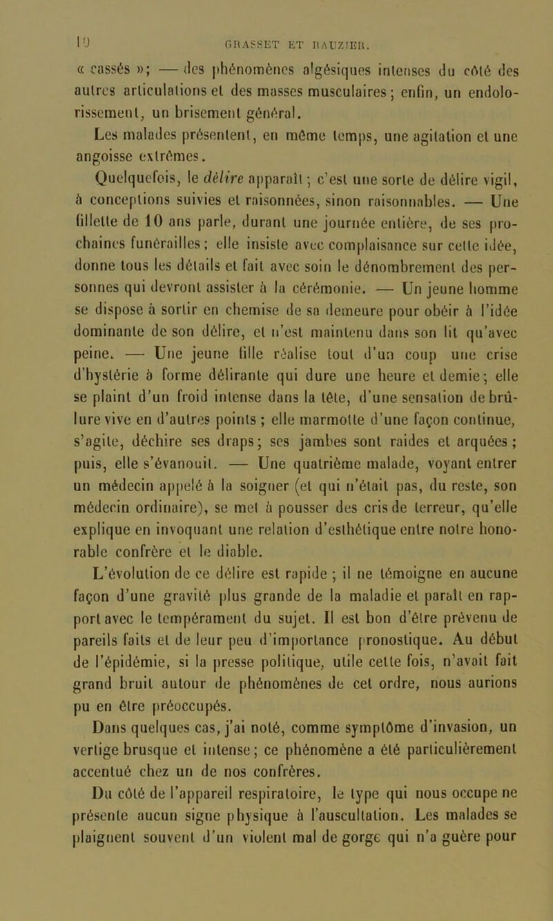 lü GHASKIîT et llAlIZIEIt. « cassés »; —des phénomènes algésiqiies inlenses il» cèlé des autres articulations et des masses musculaires ; enfin, un endolo- rissement, un brisement général. Les malades présentent, en môme temps, une agitation et une angoisse extrêmes. Quelquefois, le délire apparaît ; c’est une sorte de délire vigil, à conceptions suivies et raisonnées, sinon raisonnables. — Une fillette de 10 ans parle, durant une journée entière, de ses pro- chaines funérailles: elle insiste avec complaisance sur celte idée, donne tous les détails et fait avec soin le dénombrement des per- sonnes qui devront assister à la cérémonie. — Un jeune homme se dispose à sortir en chemise de sa demeure pour obéir à l’idée dominante de son délire, et n’esl maintenu dans son lit qu’avec peine. — Une jeune fille réalise tout d’un coup une crise d’hystérie à forme délirante qui dure une heure et demie; elle se plaint d’un froid intense dans la télé, d’une sensation de brû- lure vive en d’autres points ; elle marmotte d’une façon continue, s’agite, déchire ses draps; scs jambes sont raides et arquées; puis, elle s’évanouit. — Une quatrième malade, voyant entrer un médecin appelé à la soigner (et qui n’était pas, du reste, son médecin ordinaire), se met ù pousser des cris de terreur, qu’elle explique en invoquant une relation d’esthétique entre notre hono- rable confrère et le diable. L’évolution de ce délire est rapide ; il ne témoigne en aucune façon d’une gravité plus grande de la maladie et paraît en rap- port avec le tempérament du sujet. Il est bon d’étre prévenu de pareils faits et de leur peu d’importance pronostique. Au début de l’épidémie, si la presse politique, utile cette fois, n’avait fait grand bruit autour de phénomènes de cet ordre, nous aurions pu en être préoccupés. Dans quelques cas, j’ai noté, comme symptôme d’invasion, un vertige brusque et intense; ce phénomène a été particulièrement accentué chez un de nos confrères. Du côté de l’appareil respiratoire, le type qui nous occupe ne présente aucun signe physique à l’auscultation. Les malades se plaignent souvent d’un violent mal de gorge qui n’a guère pour