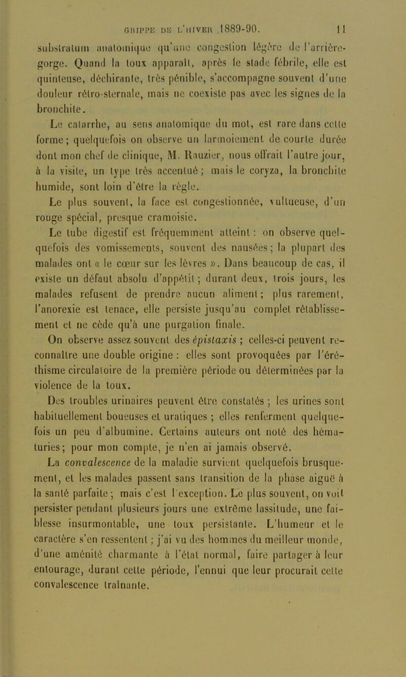 suljslraluiu niialomi(|uo (|u'iiiio congoslion It'g^ru do l’uriièro- gorge. Quand la loux ap|)arail, après le slade fébrile, elle csl quinteuse, décliiraiile, très pénible, s’accompagne souvent d’une douleur rétro-sternale, mais ne coexiste pas avec les signes de la bronchite. Le catarrhe, au sens anatomique du mot, est rare dans cette forme; quelquefois on observe un lannoieinenl de courte durée dont mon chef de clinique, i\I. Ilauzier, nous olfrait l’autre jour, à la visite, un type très accentué; mais le coryza, la bronchite humide, sont loin d’étre la règle. Le plus souvent, la face est congestionnée, vultueusc, d’un rouge spécial, presque cramoisie. Le tube digestif est fréquemment atteint : on observe quel- quefois des vomissements, souvent des nausées; la plupart des malades ont a le cœur sur les lèvres ». Dans beaucoup de cas, il existe un défaut absolu d’appétit; durant deux, trois jours, les malades refusent de prendre aucun aliment; plus rarement, l’anorexie est tenace, elle persiste jusqu’au complet rétablisse- ment et ne cède qu’à une purgation finale. On observe assez souvent des épistaxis ; celles-ci peuvent re- connaître une double origine : elles sont provoquées par l’éré- thisme circulatoire de la première période ou déterminées par la violence de la loux. Des troubles urinaires peuvent être constatés ; les urines sont habituellement boueuses et uraliques ; elles renferment quelque- fois un peu d’albumine. Certains auteurs ont noté des héma- turies; pour mon compte, je n'en ai jamais observé. La convalescence de la maladie survient quelquefois brusque- ment, et les malades passent sans transition de la phase aigué à la santé parfaite ; mais c’est 1 exception. Le plus souvent, on voit persister pendant plusieurs jours une extrême lassitude, une fai- blesse insurmontable, une loux persistante. L’humeur et le caractère s’en ressentent ; j’ai vu des hommes du meilleur monde, d’une aménité charmante à l’étal normal, faire partager à leur entourage, durant celle période, l’ennui que leur procurait celle convalescence traînante.