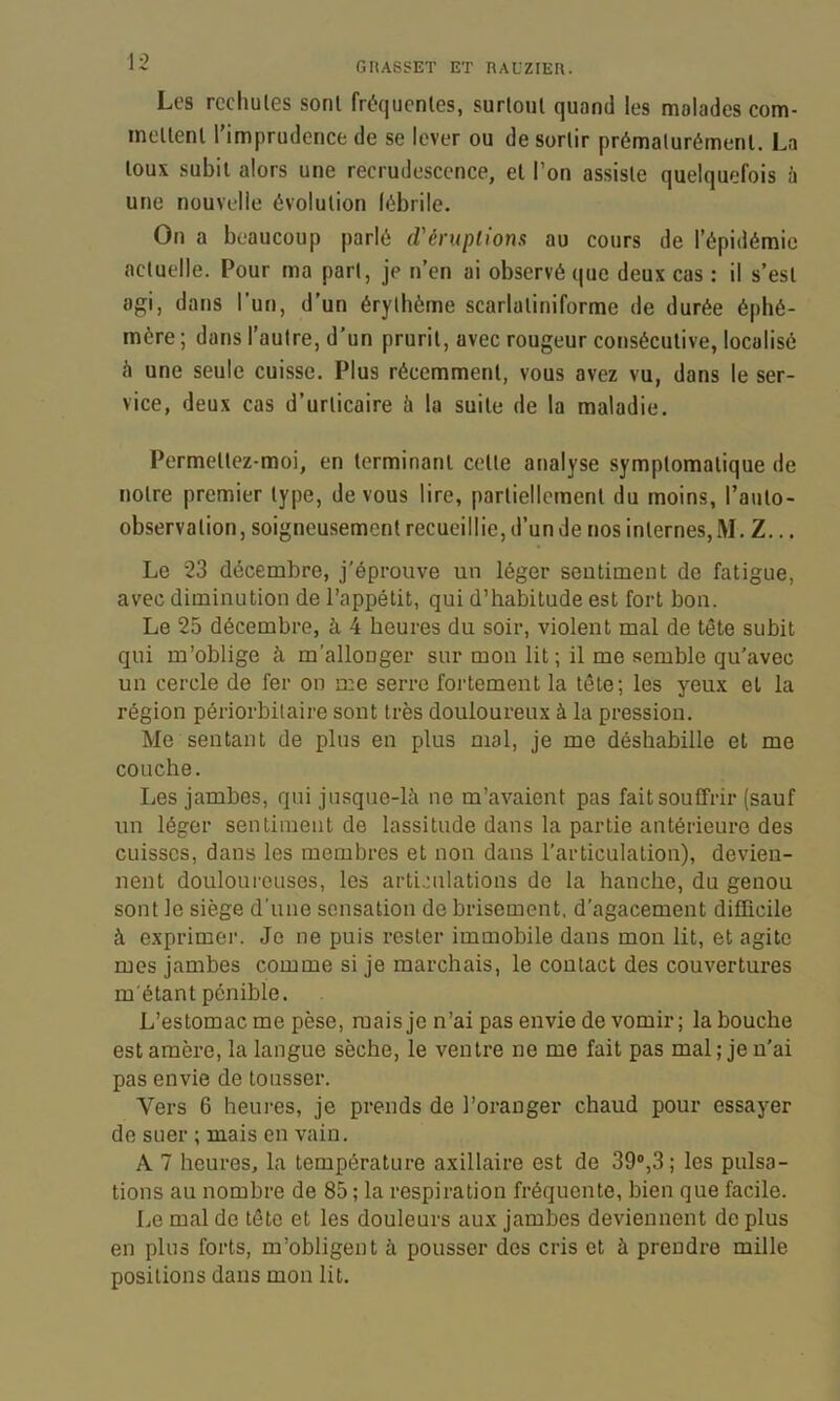 Les rechutes sont fréquentes, surtout quand les malades com- mettent l’imprudence de se lever ou de sortir prématurément. La toux subit alors une recrudescence, et l’on assiste quelquefois ù une nouvelle évolution lébrile. On a beaucoup parlé d'éruplions au cours de l’épidémie actuelle. Pour ma part, je n’en ai observé que deux cas : il s’est agi, dans l’un, d’un érythème scarlatiniforme de durée éphé- mère ; dans l’autre, d’un prurit, avec rougeur consécutive, localisé é une seule cuisse. Plus récemment, vous avez vu, dans le ser- vice, deux cas d’urticaire à la suite de la maladie. Permettez-moi, en terminant cette analyse symptomatique de notre premier type, devons lire, partiellement du moins, l’auto- observation, soigneusement recueillie, d’un de nos internes, M. Z... Le 23 décembre, j'éprouve un léger seutiment de fatigue, avec diminution de l’appétit, qui d’habitude est fort bon. Le 25 décembre, à 4 heures du soir, violent mal de tête subit qui m’oblige à m’allonger sur mon lit ; il me semble qu’avec un cercle de fer on me serre fortement la tête; les yeux et la région périorbilaire sont très douloureux à la pression. Me sentant de plus en plus mal, je me déshabille et me couche. Les jambes, qui jusque-là ne m’avaient pas fait souffrir (sauf un léger sentiment de lassitude dans la partie antérieure des cuisses, dans les membres et non dans l’articulation), devien- nent douloureuses, les articulations de la hanche, du genou sont le siège d’une sensation de brisement, d’agacement difhcile à exprimer. Je ne puis rester immobile dans mon lit, et agite mes jambes comme si je marchais, le contact des couvertures m'étant pénible. L’estomac me pèse, mais je n’ai pas envie de vomir; la bouche est amère, la langue sèche, le ventre ne me fait pas mal ; je n’ai pas envie de tousser. Vers 6 heui-es, je prends de l’oranger chaud pour essayer de suer ; mais en vain. A 7 heures, la température axillaire est de 39®,3; les pulsa- tions au nombre de 85 ; la respiration fréquente, bien que facile. Le mal de tête et les douleurs aux jambes deviennent de plus en plus forts, m’obligent à pousser des cris et à prendre mille positions dans mon lit.