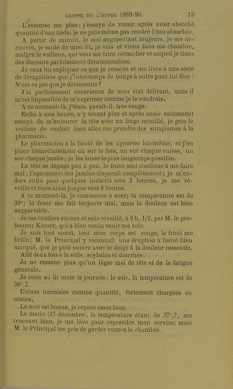 L’estomac me pèse ; j’essaye de vomir après avoir absorbé quantité d’eau tiède, je ne puis môme pas rendre l’eau absorbée. A partir de minuit, le mal augmentant toujours, jo me dé- couvre, je saute de mon lit, je vais et viens dans ma chambre, malgré le veilleur, qui veut me faire recoucher et auquel je tiens des discours parfaitement déraisonnables. Je VCU.X lui e.xpliquer ce que je ressens et me livre à une série de divagations que j’interromps de temps à autre pour lui dire : N’est-ce pas que je déraisonne? J'ai parfaitement conscience de mon état délirant, mais il m’est impossible de m’e.îprimer comme je le voudrais. A ce moment-là, j’étais, paraît-il, très rouge. Enfin à une heure, n’y tenant plus et après avoir vainement essayé do m’entourer la tête avec un linge mouillé, je prie le veilleur de vouloir bien aller me prendre des sinapismes à la pharmacie. Le pharmacien a la bonté de les apporter lui-même, et j’en place immédiatement un sur le foie, un sur chaque cuisse, un sur chaque jambe; je les laisse le plus longtemps, possible. La tête se dégage peu à peu, le front seul continue à me faire mal; l’agacement des jambes disparaît complètement; je m’en- dors enfin pour quelques instants vers 3 heures, je me ré- veille et reste ainsi jusque vers 8 heures. A ce moment-là, je commence à suer; la température est de 39“ ; le front me fait toujours mal, mais la douleur est bien supportable. Je me rendors encore et suis réveillé, à 9 h. 1/2, par M. le pro- fesseur Kiencr, qui a bien voulu venir me voir. Je suis tout suant, tout mon corps est rouge, le front me brûle; M. le Principal y reconnaît une éruption à liséré bien marqué, que je puis suivre avec le doigt à la douleur ressentie. Allé deux fois à la selle, scybales et diarrhée. Je ne ressens plus qu’un léger mal de tête et de la fatigue générale. Je reste au lit toute la journée ; le soir, la température est de 38»,3. Urines normales comme quantité, fortement chargées en urates. La nuit est bonne, je repose assez bien. Le matin (27 décembre', la température étant de 37®,7, me trouvant bien, je me lève pour reprendre mon service; mais M. le Principal me prie de garder encore la chambre.