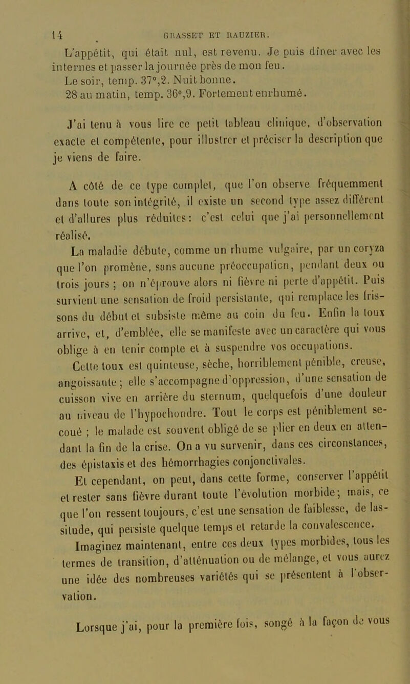 L’appétit, qui était nul, est revenu. Je puis dîner avee les internes et passer la journée près de mon feu. Le soir, lenip. 37®,2. Nuit bonne. 28 au matin, temp. 36®,9. Fortement enrhumé. .]’ai tenu h vous lire ce |)Clil tableau clinique, d’observation exacte et compétente, pour illustrer et précise r la description que je viens de faire. A côté de ce type complet, que l’on observe fréquemment dans toute son intégrité, il existe un second type assez différent et d’allures plus réduites: c’est celui que j’ai personnellement réalisé. La maladie débute, comme un rhume vulgaire, par un coryza que l’on promène, sans aucune préoecupaticn, pendant deux ou trois jours; on n’éprouve alors ni fièvre ni perte d’appétit. Puis survient une sensation de froid persistante, (|ui remplace les fris- sons du début et subsiste n;ôme au coin du feu. Enfin la toux arrive, et, d’emblée, elle se manifeste avec un caractère qui vous oblige à en tenir compte et à suspendre vos occupations. Cette toux est quinteuse, sèche, horriblement pénible, creuse, angoissante; elle s’accompagne d’oppression, d’une sensation de cuisson vive en arrière du sternum, quelquefois d’une douleur au niveau de l’iiypoebondre. Tout le corps est péniblement se- coué ; le malade est souvent obligé de se plier en deux en atten- dant la fin de la crise. On a vu survenir, dans ces circonstances, des épistaxis et des hémorrhagies conjonctivales. Et cependant, on peut, dans cette forme, conserver l’appétit et rester sans fièvre durant toute l’évolution morbide; mais, ce que l’on ressent toujours, c’est une sensation de faiblesse, de las- situde, qui persiste quelque temps et retarde la convalescence. Imaginez maintenant, entre ces deux types morbides, tous les termes de transition, d’atténuation ou de mélange, et vous aurez une idée des nombreuses variétés qui se présentent à 1 obser- vation. Lorsque j’ai, pour la première fois, songé îi la façon de vous