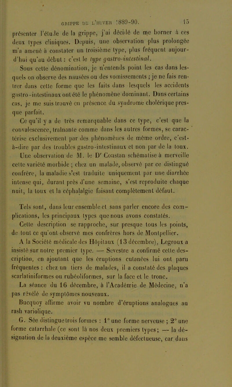 prôsenlcT l’éluJe de la grippe, j’ai décidé de me borner h ces deux lypes cliniques. Depuis, une observation plus prolongée m’a amené à constater un troisième type, plus fréquent aujour- d’hui qu’au début : c’est le type gastvo-inleslinal. Sous cette dénomination, je n’enlends point les cas dans les- quels on observe des nausées ou des vomissements ; je ne fais ren- trer dans cette forme que les faits dans lesquels les accidents gaslro-intestinaux ont été le pliénomène dominant. Dans certains cas, je me suis trouvé en présence du syndrome cholérique pres- que parfait. Ce qu’il y a de très remanjuable dans ce type, c’est que la convalescence, traînante comme dans les autres formes, se carac- térise exclusivement par des phénomènes de môme ordre, c’est- à-dire par des troubles gastro-intestinaux et non |)ar de la toux. Une observation de M. le D* Coustan schématise à merveille cette variété morbide ; chez un malade, observé parce distingué confrère, la maladie s’est traduite uniquement par une diarrhée intense qui, durant près d’une semaine, s’est reproduite chaque nuit, la toux et la céi)balalgie faisant complètement défaut. Tels sont, dans leur ensemble et sans parler encore des com- plications, les principaux types que nous avons constatés. Cette description se rapproche, sur presque tous les points, de tout ce qu’ont observé mes confrères hors de Montpellier. A la Société médicale des Hôj)itaux (13 décembre), Legroux a insisté sur notre premier type. — Sevestre a confirmé celte des- cription, en ajoutant que les éru|)lions cutanées lui ont paru fréquentes : chez un tiers de malades, il a constaté des plaques scarlatiniformes ou rubéoliformes, sur la face et le tronc. La séance du 16 décembre, à l’Académie de Médecine, n’a pas révélé de symptômes nouveaux. Ilucquoy affirme avoir vu nombre d’éruptions analogues au rasb variolique. G. Sée distingue trois formes : 1® une forme nerveuse ; 2® une forme catarrhale (ce sont là nos deux premiers ly[)cs; — la dé- signation de la deuxième espèce me semble défectueuse, car datis