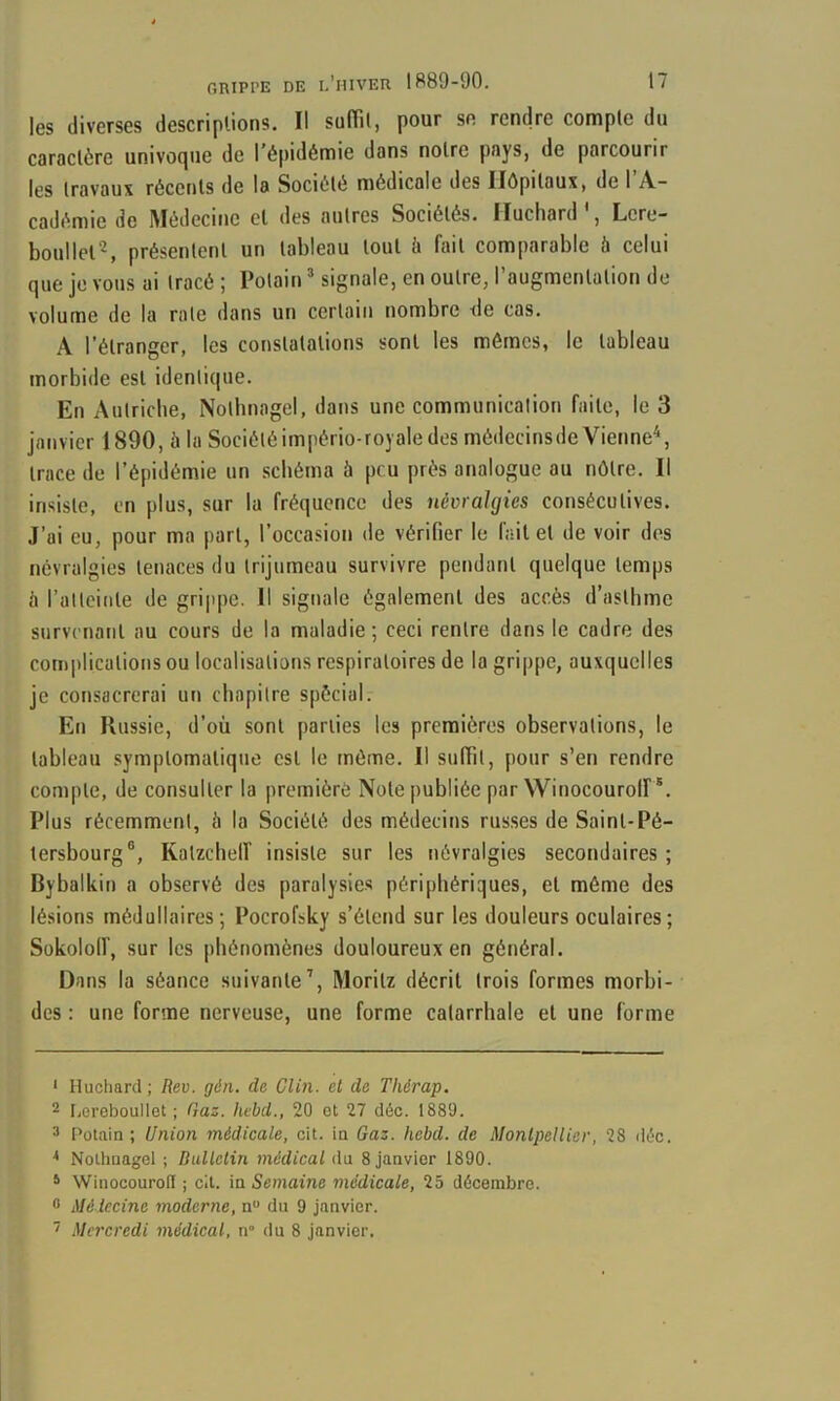 les diverses descriplions. Il sulïil, pour se rendre compte du caractère univoipie de l’épidémie dans notre pays, de parcourir les travaux récents de la Société médicale des Hôpitaux, de 1 A- cadéniie de Médecine cl des autres Sociétés. Ilucliard , Lcre- boullel^, présentent un tableau tout è fait comparable à celui que je vous ai tracé ; Potain ’ signale, en outre, l’augmentation de volume de la rate dans un certain nombre de cas. A l’étranger, les constatations sont les mômes, le tableau morbide est identique. En Aulriclie, Notbnagel, dans une communication faite, le 3 janvier 1890, à la Sociétéimpério-royale des médecinsde Vienne^, trace de l’épidémie un schéma à peu près analogue au nôtre. Il insiste, en plus, sur la fréquence des névralgies consécutives. J’ai eu, pour ma part, l’occasion de vérifier le fait et de voir des névralgies tenaces du trijumeau survivre pendant quelque temps il l’atlcinle de grippe. Il signale également des accès d’asthme survenant au cours de la maladie; ceci rentre dans le cadre des coii)|>licalions ou localisations respiratoires de la grippe, auxquelles je consacrerai un chapitre spècial. En Russie, d’où sont parties les premières observations, le tableau symptomatique est le môme. Il suffit, pour s’en rendre compte, de consulter la première Note publiée par Winocourolf *. Plus récemment, ii la Société des médecins rus.ses de Saint-Pé- tersbourg®, Kalzchelf insiste sur les névralgies secondaires ; Bybalkin a observé des parulysie.s périphériques, et môme des lésions médullaires; Pocrofsky s’étend sur les douleurs oculaires; Sokololf, sur les phénomènes douloureux en général. Dans la séance suivante’, Morilz décrit trois formes morbi- des : une forme nerveuse, une forme catarrhale et une forme ‘ Huchard; Rev. gàn. de Clin, el de Thérap. 2 F,ereboullet ; Caz. hebd., 20 el 27 déc. 1889. 3 Potain; Union médicale, cil. in Gaz. hebd, de Monlpellier, 28 déc. ^ Nolhnagel ; Bulletin médical du 8 janvier 1890. ‘ Winocourofï ; cil. in Semaine médicale, 25 décembre. O Médecine moderne, n du 9 janvier. '• Mercredi médical, n° du 8 janvier.