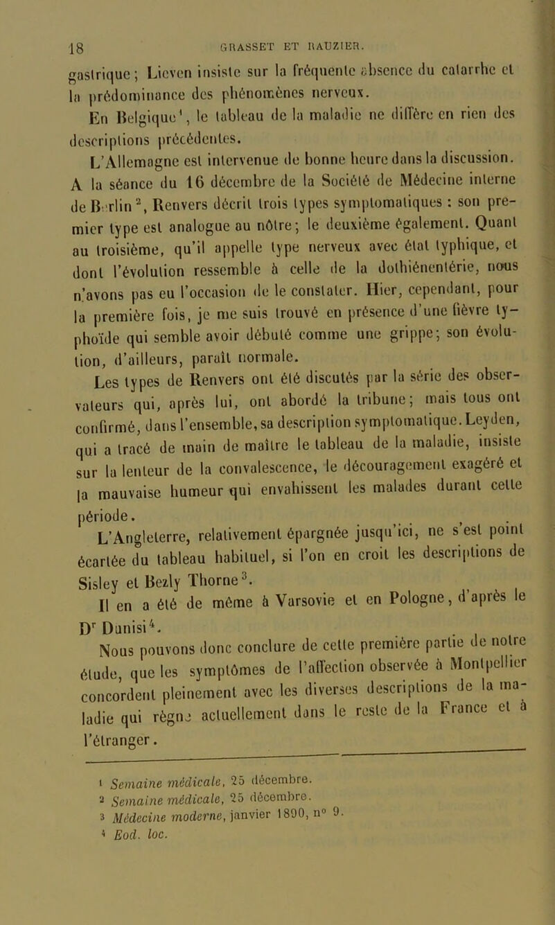 ( gastrique; Licven insiste sur la fréquente absence du catarrhe el la prédominance des phénomènes nerveux. En Helgique', le tableau de la maladie ne dilîère en rien des descriptions précédentes. L’Allemagne est intervenue de bonne heure dans la discussion. A la séance du 16 décembre de la Société de Médecine interne de Berlin’^, Renvers décrit trois types symptomatiques : son pre- mier type est analogue au nôtre; le deuxième également. Quant au troisième, qu’il appelle type nerveux avec état typhique, et dont l’évolution ressemble à celle de la dolbiénentérie, nous a’avons pas eu l’occasion de le constater. Hier, cependant, pour la première fois, je me suis trouvé en présence d’une lièvre ty- phoïde qui semble avoir débuté comme une grippe; son évolu- tion, d’ailleurs, parait normale. Les types de Renvers ont été discutés par la série des obser- vateurs qui, après lui, ont abordé la tribune; mais tous ont confirmé, dans l’ensemble, sa de.scription symptomatique. Leyden, qui a tracé de main de maître le tableau de la maladie, insiste sur la lenteur de la convalescence, le .lécouragement exagéré et la mauvaise humeur qui envahissent les malades durant cette période. . . , L’Angleterre, relativement épargnée jusqu’ici, ne s est point écartée du tableau habituel, si l’on en croit les descriptions de Sisley et Bezly ïborne^. Il en a été de môme à Varsovie et en Pologne, d après le D’’ Dunisi^. Nous pouvons donc conclure de cette première partie de notre étude, que les symptômes de rall'eclion observée à Montpellier concordent pleinement avec les diverses descriptions de la ma- ladie qui règne actuellement dans le reste de la France et l’étranger. * Semaine médicale, 25 décembre. Semaine médicale, 25 décembre. 3 Médecine moderne, janvier 1890, n® 9 < Eod. loc.