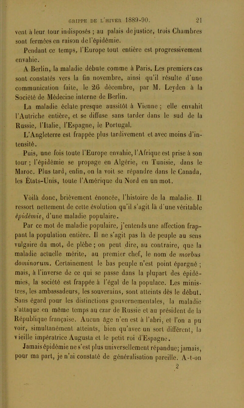 veut à leur tour indisposés ; au palais dejuslice, trois Cliainbres sont fermées en raison de l’épidémie. Pendant ce temps, l’Europe tout entière est progressivement envahie. A Berlin, la maladie débute comme à Paris. Les premiers cas sont constatés vers la lin novembre, ainsi qu’il résulte d’une communication faite, le 26 décembre, par M. Leyden à la Société de Médecine interne de Berlin. La maladie éclate presque aussitôt à Vienne ; elle envahit l’Autriche entière, et se diffuse sans tarder dans le sud de la Russie, l’Italie, l’Espagne, le Portugal. L’Angleterre est frappée plus tardivement et avec moins d’in- tensité. Puis, une fois toute l’Europe envahie, l’Afrique est prise à son tour; l’épidémie se propage en Algérie, en Tunisie, dans le Maroc. Plus tard, enlin, on la voit se répandre dans le Canada, les États-Unis, toute l’Amérique du Nord en un mot. Voilà donc, brièvement énoncée, l’histoire de la maladie. Il ressort nettement de celle évolution qu’il s’agit là d’une véritable épidémie, d’une maladie populaire. Par ce mot de maladie populaire, j’entends une affection frap- pant la population entière. Il ne s’agit pas là de peuple au sens vulgaire du mol, de plèbe ; on peut dire, au contraire, que la maladie actuelle mérite, au premier chef, le nom de morbiis dominorum. Certainement le bas peuple n’est point épargné ; mais, à l’inverse de ce qui se passe dans la plupart des épidé- mies, la société est frappée à l’égal de la populace. Les minis- tres, les ambassadeurs, les souverains, sont atteints dés le début. Sans égard pour les dislinclions gouvernementales, la maladie s’attaque en môme temps au czar de Russie et au président de la République française. Aucun âge n’en est à l’abri, et l’on a pu voir, simultanément atteints, bien qu’avec un sort différent, la vieille impératrice Augusta et le petit roi d’Espagne. Jamais épidémie ne s’est plus universellement répandue; jamais, pour ma part, je n’ai constaté de généralisation pareille. A-t-on 2