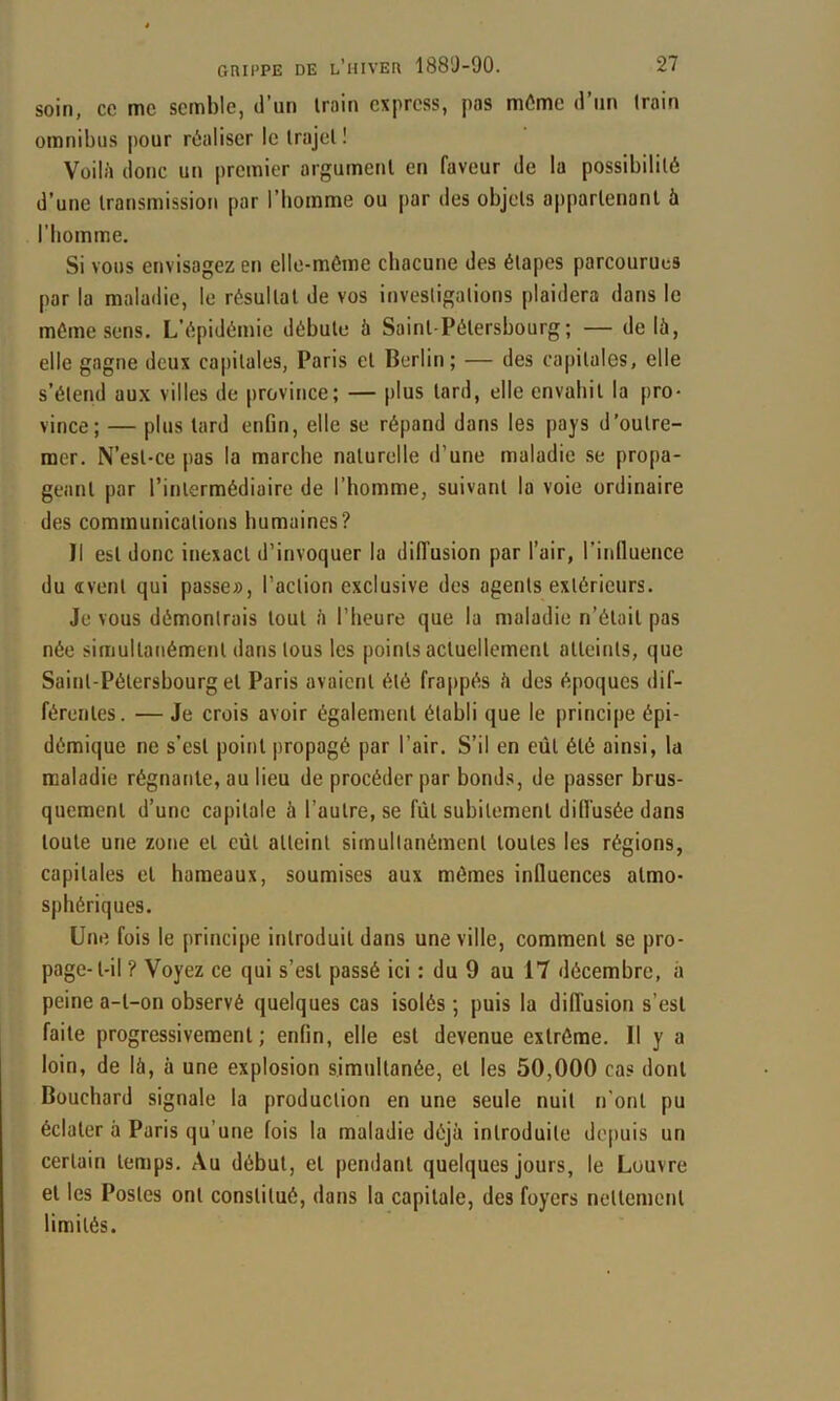 soin, ce me semble, d’un Iroin express, pas môme d’un train omnibus jiour réaliser le trajet ! Voilii donc un premier argument en faveur de la possibilité d’une transmission par l’homme ou par des objets appartenant à l’bomme. Si vous envisagez on elle-même chacune des étapes parcourues par la maladie, le résultat de vos investigations plaidera dans le môme sens. L’épidémie débute à Saint-Pétersbourg; — delà, elle gagne deux capitales, Paris et Berlin; — des capitales, elle s’étend aux villes de province; — plus tard, elle envahit la pro- vince; — plus tard enfin, elle se répand dans les pays d’outre- mer. N’est-ce pas la marche naturelle d’une maladie se propa- geant par l’intermédiaire de l’homme, suivant la voie ordinaire des communications humaines? Il est donc inexact d’invoquer la diffusion par l’air, l’induence du «vent qui passe», l’action exclusive des agents extérieurs. Je vous démontrais tout à l’heure que la maladie n’était pas née simultanément dans tous les points actuellement atteints, que Saint-Pétersbourg et Paris avaient été frappés à des époques dif- férentes. — Je crois avoir également établi que le principe épi- démique ne s’est point propagé par l’air. S’il en eût été ainsi, la maladie régnante, au lieu de procéder par bonds, de passer brus- quement d’une capitale à l’autre, se fût subitement dilfusée dans toute une zone et eût atteint simultanément toutes les régions, capitales et hameaux, soumises aux mômes influences atmo- sphériques. Une fois le principe introduit dans une ville, comment se pro- page-t-il ? Voyez ce qui s’est passé ici : du 9 au 17 décembre, à peine a-t-on observé quelques cas isolés; puis la diffusion s’est faite progressivement; enfin, elle est devenue extrême. Il y a loin, de là, à une explosion simultanée, et les 50,000 cas dont Bouchard signale la production en une seule nuit n'ont pu éclater à Paris qu’une fois la maladie déjà introduite depuis un certain temps. Au début, et pendant quelques jours, le Louvre et les Postes ont constitué, dans la capitale, des foyers nettement limités.