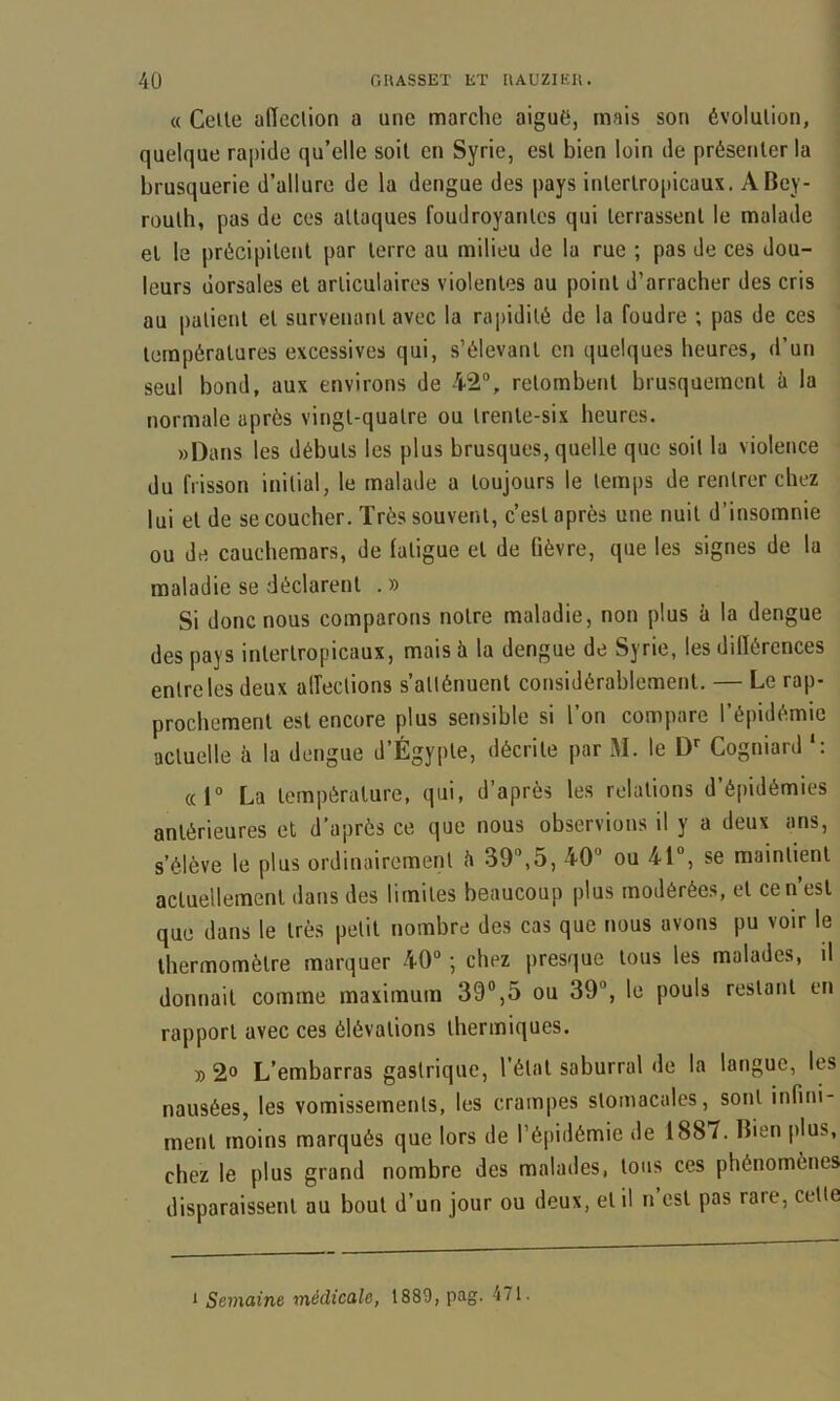 « Celle affection a une marche aiguë, mais son évolution, quelque rapide qu’elle soit en Syrie, esl bien loin de présenter la brusquerie d’allure de la dengue des pays inlerlro[)icaux. A Bey- routh, pas de ces attaques foudroyantes qui terrassent le malade et le précipitent par terre au milieu de la rue ; pas de ces dou- leurs dorsales et articulaires violentes au point d’arracher des cris au patient et survenant avec la ra])idilé de la foudre ; pas de ces températures excessives qui, s’élevant en quelques heures, d’un seul bond, aux environs de 42“, retombent brusquement h la normale après vingt-quatre ou trente-six heures. »Dans les débuts les plus brusques, quelle que soit la violence du frisson initial, le malade a toujours le temps de rentrer chez lui et de se coucher. Très souvent, c’est après une nuit d’insomnie ou de cauchemars, de fatigue et de fièvre, que les signes de la maladie se déclarent . » Si donc nous comparons notre maladie, non plus à la dengue des pays interlropicaux, mais à la dengue de Syrie, les dilïôrences entre les deux alfections s’atténuent considérablement. — Le rap- prochement esl encore plus sensible si l’on compare l’épidémie actuelle à la dengue d’Égypte, décrite par M. le Cogniard *: «1“ La température, qui, d’après les relations d’épidémies antérieures et d’après ce que nous observions il y a deux ans, s’élève le plus ordinairement h 39“,5, 40 ou 41, se maintient actuellement dans des limites beaucoup plus modérées, et ce n’est que dans le très petit nombre des cas que nous avons pu voir le thermomètre marquer 40 ; chez presque tous les malades, il donnait comme maximum 39®,5 ou 39, le pouls restant en rapport avec ces élévations thermiques. D 2° L’embarras gastrique, l’étal saburral de la langue, les nausées, les vomissements, les crampes stomacales, sont infini- ment moins marqués que lors de l’éjiidémie de 1887. Bien plus, chez le plus grand nombre des malades, tous ces phénomènes disparaissent au bout d’un jour ou deux, et il n’est pas rare, celle * Semaine médicale, 1889, pag. 471.