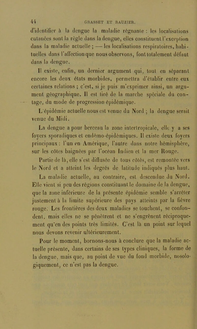 d’idonlifior 5 la dengue la maladie régnante : les localisalions cutanées sont la règle dans la dengue, elles consliluenl l’exceiiliun dans la maladie acluelle ; —les localisations respiratoires, habi- tuelles dans l’aiïectionque nous observons, font totalement défaut dans la dengue. Il existe, enfin, un dernier argument qui, tout en séparant encore les deux états morbides, permettra d’établir entre eux CCI laines relations ; c’est, si je puis m’exprimer ainsi, un argu- ment géographique. Il est tiré de la marche spéciale du con- tage, du mode de progression é[)idémique. L'épidémie acluelle nous est venue du Nord; la dengue serait venue du Midi. La dengue a pour berceau la zone inlcrtropicale, elle y a ses foyers sjioradiques et endémo-épidémiques. Il existe deux foyers principaux : l’un en Amérique, l’autre dans notre hémisphère, sur les côtes baignées par l’océan Indien et la mer Rouge. Partie de là, elle s’est diffusée de tous côtés, est remontée vers le Nord et a atteint les degrés de latitude indiqués plus haut. La malailie acluelle, au contraire, est descendue du Nord. Elle vient si peu des régions constituant le domaine de la dengue, que la zone inférieure de la présente épidémie semble s’arrêter justement à la limite supérieure des pays atteints par la fièvre rouge. Les frontières des deux maladies se louchent, se confon- dent, mais elles ne se pénètrent et ne s’engrènent réciproque- ment qu’en des points très limités. C’est là un point sur lequel nous devons revenir ultérieurement. Pour le moment, bornons-nous à conclure que la maladie ac- tuelle présente, dans certains de ses types cliniques, la forme de la dengue, mais que, au point de vue du fond morbide, nosolo- giquement, ce n’est pas la dengue.